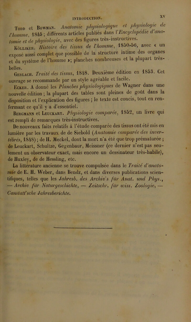 Todd el Bowman. Anatomie physiologique et physiolofjie de l’homme, 18A5 ; differenls articles publies dans VEncyclopedie d ana- tomie et \le physioloyie, avec des figures tres-insLructives. Kolliker. Uistoire des tissus de l'homme^ 1850-56, avec « un expose aussi complet que possible de la slructure intime des Organes et du Systeme de rhoinme j>; planches nombreuses et la plupart tres- bsllcs. Gerlach. Traite des tissus, I8/18. Deuxieme edition en 1853. Cet ouvrage se recommande par un style agreable et facile. Ecker. A donne les Plancbes physioloyiyues de Wagner dans une nouvelle edition; la plupart des tables sont pleines de goüt dans la disposition et Fexplication des figures ; le texte est concis, tout en ren- l’erinant ce qu’il y a d’essentiel. Bergmann et Leuckart. Physiologie comparee, 1852, un livre qui est rempli de remarques tres-instructives. De nouveaux faits relatifs a l’etude comparee des tissus ont ete mis en lumiere par les travaux de de Siebold {Anatomie comparee des inoer- tebres, I8Z18); de H. Meckel, dont la mort n’a ete que trop prematuree ; de Leuckart, SchuUze, Gegenbaur, Meissner (ce dernier n’estpas seu- lement un observateur exact, mais encore an dessinateur tres-habile), de Huxley, de de Hessling, etc. La litterature ancienne se trouve compulsee dans le Traite d’anato- mie de E. H. Weber, dans Bendz, et dans diverses publications scien^ tifiques, telles que les Jahresb. des Archiv s für Anat, und Phys.^ — Archiv für Naturgeschichte, — Zeitschr. für wiss. Zoologie, — Canstatt'sehe Jahresberichte.