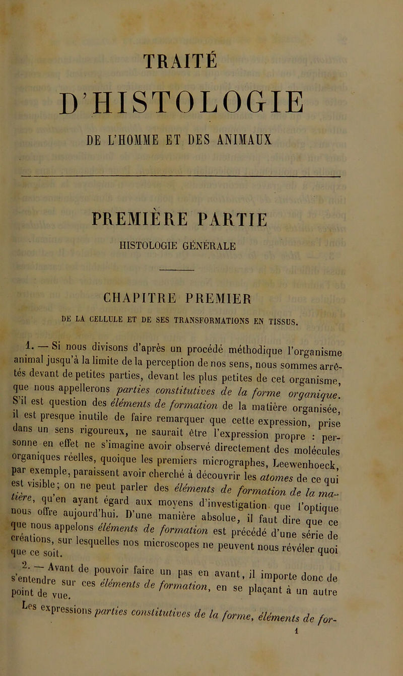 TRAITE D HISTOLOGIE DE L’HOMME ET DES ANIMÄDX PREMIERE PARTIE HISTOLOGIE GENERALE CHAPITRE PREMIER DE LA CELLULE ET DE SES TRANSFORMATIONS EN TISSÜS. 1. — Si nous divisons d’apres un procede methodique lorganisme animal jusqu a lalimite dela perceplion denos sens, nous sommesarr6- tes devant depelites parties, devant les plus petites de cet organisme que nous appellerons parties constitutives de la forme organique\ S’il est question des elements de formation de la maliere oro-anisee 1 est presque inutile de faire remarquer que cette expression, prise dans un sens r.goureux, ne saurait 6tre l’expression propre : per- sonne en effet ne s’imagine avoir observe directement des molecules organiques reelles, quoique les premiers micrographes, Leewenhoeck par exemple, paraissent avoir cherche ä decouvrir les atomes de ce qui r“‘ 'T'' de la mV e, quen avant egard aux moyens d’investigation. que l’optiaue nouä om-e aujourd-hui. D’une maniere absolue, il dire aulZ nous appelons äemmts de formation est precede d’une sLe de que ce soir‘ <>»» reveler quoi ‘’v™'’’  P“ donc de point de v,.r ' formation. en se plaqant a un aulce expressions parties constitutives de la forme, elements de for-