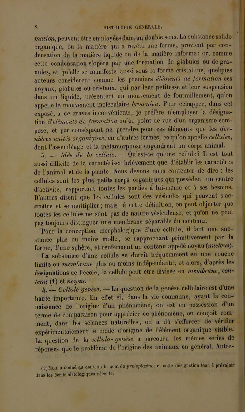 t < mation, peuvcnl 6lre employees dans un double sens. La subslance solide organique, ou la matiere qui a revötu une forme, provient par con- densation de la matiere liquide ou de la matifere informe; or, comme cette condensation s’opere par une formation de globules ou de gra- nules, et qu’elle se manifeste aussi sous la forme cristalline, quelques auteurs considferent comme les premiers elements de formation ces noyaux, globules ou cristaux, qui par leur petitesse et leur Suspension dans un liquide, presentent un mouvement de fourmillement, qu’on appelle le mouvement moleculaire brownien. Pour echapper, dans cet expose, ä de graves inconvenienls, je prefere n’employer la designa- lion ^elements de formation qu’au point de vue d’un organisme com- pose, et par consequent ne prendre pour ces elements que les der- nieres unites organiques, en d’autres termes, ce qu’on appelle cellules, dont l’assemblage et la metamorphose engendrent un corps animal. 3. — Idee de la cellule. — Qu’est-ce qu’une cellule? II est tout aussi difficile de la caracteriser brievement que d’etablir les caract^res de Tanimal et de la plante. Nous devons nous contenter de dire ; les | cellules sont les plus petits corps organiques qui possedent un centre d’activite, rapportant toutes les parties ä lui-möme et ä ses besoins. D’autres disent que les cellules sont des vesicules qui peuvent s’ac- croitre et se multiplier; mais, ä cette definition, on peut objecter que toutes les cellules ne sont pas de nature vesiculeuse, et qu’on ne peut pas toujours distinguer une membrane separable du contenu. Pour la conception morphologique d’une cellule, il faut une sub- j stance plus ou moins molle, se rapprocliant primitivement par la ! forme, d’une sph^sre, et renfermant un contenu appele noyau {nucleiis). La substance d’une cellule se durcit frequemment en une couche limite ou membrane plus ou moins independante; et alors, d apres les designations de l’ecole, la cellule peut 6tre divisee en membrane, con- tenu (1) et noyau^ b. ~ Cellulo-genese. — La question de la genese cellulaire est d’uue haute importance. En effet si, dans la vie commune, ayant la con- naissance de l'origine d’un phenomene, on est en possession d’un terme de comparaison pour apprecier ce phenomfene, on congoit com- ment, dans les Sciences naturelles, on a dü s’elTorcer de verifier experimentalement le mode d’origine de l’element organique visible. | La question de \^i cellulo-genese a parcouru les meines series de | reponses que le probleme de l’origine des animaux en general. Autre- (1) Mohl a donne au conleiiu le uoin de proloplasMa, el celtc dans les 6crits histologiques receals. desigaalion tend ä prevaloir