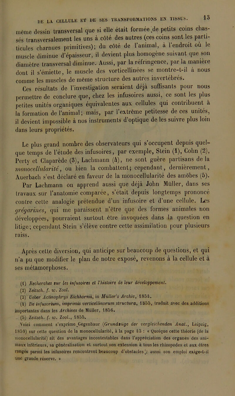 möme dessin transversal que si eile etait formee de petils coins chas- ses (ransversalement les uns ä cöle des autres (ces coins sont les parli- ticules charnues primitives); du cöte de l’animal, ä l’endroit oü le muscle diminue d’epaisseur, il devient plus homogene suivant que son diametre transversal diminue. Aussi, par la refringence, park maniere dont il s’emiette, le muscle des vorticellinees se montre-t-il ä nous comme les muscles de m6me struclure des autres invertebres. Ces resultats de l’investigation seraient dejä suffisanls pour nous permettre de conclure que, chez les infusoires aussi, ce sont les plus petites unites organiques equivalentes aux cellules qui contribuent ä la formation de l’animal; mais, par 1 extröme petitesse de ces unites, il devient impossible ä nos inslruments d’optique de les suivre plus loin dans leurs proprietes. Le plus grand nombre des observateurs qui s’occupent depuis quel- que temps de l’eiude des infusoires, par exemple, Stein (1), Cohn (2), Perty et ClaparMe (3), Lacbrnann {ä), ne sont guke partisans de la monocellularite, ou bien la combattent; cependant, dernierement, Auerbach s’est declare en faveur de la monocellularite des amöbes (5). Par Lachmann on apprend aussi que deja John Müller, dans ses Iravaux sur ranalomie comparee, s’etait depuis longtemps prononce conlre celte analogie prelendue d’un infusoire et d’une cellule. Les (jregarines^ qui me paraissent n’ötre que des formes animales non developpees, pourraient surtout 6tre invoquees dans la question en litige; cependant Stein s’eleve contre cette assimilation pcur plusieurs raiss. Apres cette diversion, qui anticipe sur beaucoup de questious, et qui n’a pu que modifier le plan de notre expose, revenons ä la cellule et a ses metamorphoses. (1) Recherches iur les infusoires et riiisLoire de leur developpemenl. (2) Zeitsch. f. w. Zool. (3) Ueber Actinophrys Eichhorn», in Müller's Archiv, 1854. (4) De infusorium, imprimis verticellinoruni structura, 1855, Iraduit avec des additions importantes dans les Archives de Müller, 1856. (5) Zeilsch. f. w. Zool., 1855. Yoici cominent s’exprime^Gegenbaur (Grundlage der vergleichenden Anal., Leipzig, 1859) sur celte question de la monocellularite, ä la page 43 : « Quoique cette llieorie (de la monocellularite) ait des avantages incontestables dans l’apprdciation des Organes des ani- maux inferieui 5, sa gendralisatipn et surtout son extension ä tous les rhizopodes et aux etres rangds parmi les infusoires rcncontrent beaucoup d’obstacles [; aussi son emploi exige-t-il uue grande reserve. »