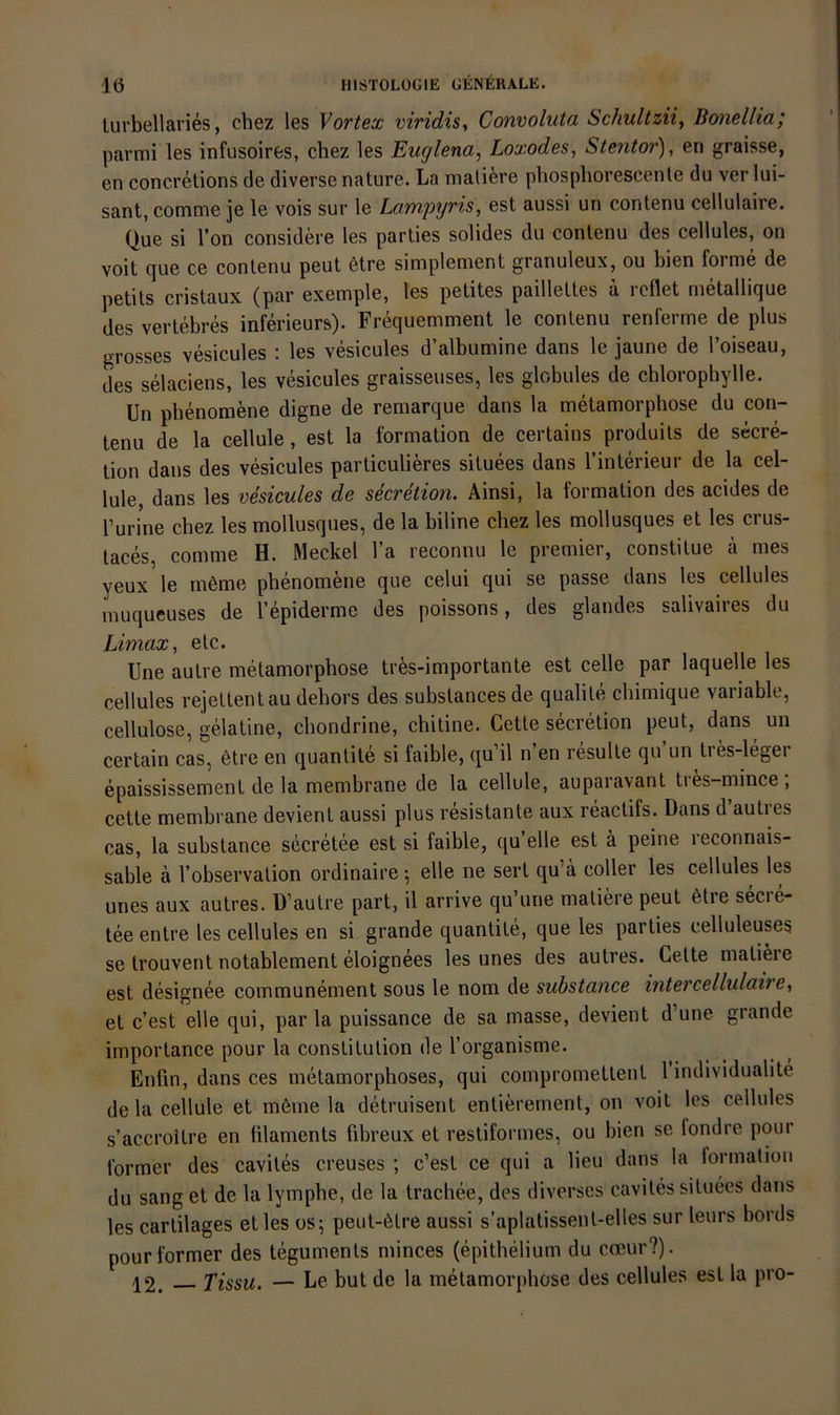 lurbellaries, chez les Vortex viridis^ Convoliita Schultzii, Bonellia; parmi les infusoires, chez les Euglena, Loxodes, Stentor), en graisse, en concretions de diverse nature. La mallere phospliorescenle du ver lui- sant, comme je le vois sur le Lampyris, est aussi un contenu cellulaire. Que si Ton coiisidere les parlies solides du contenu des cellules, on voit que ce contenu peut 6tre simplement granuleux, ou bien forme de petits cristaux (par exemple, les petites paillettes ä reflet metallique des vertebres inferieurs). Frequemment le contenu renferme de plus grosses vesicules : les vesicules d’albumine dans le jaune de l’oiseau, des selaciens, les vesicules graisseuses, les globules de chlorophylle. Un phenomene digne de remarque dans la metamorphose du con- tenu de la cellule, est la formation de certains produits de secre- tion dans des vesicules particulieres situees dans l’interieur de la cel- lule, dans les vesicules de secretion. Ainsi, la formation des acides de l’urine chez les mollusques, de la biline chez les mollusques et les crus- taces, comme H. Meckel l’a reconnu le premier, constitue ä mes yeux le möme phenomene que celui qui se passe dans les cellules muqueuses de l’epiderme des poissons, des glandes salivaires du Limax, etc. Une autre metamorphose tr^s-importante est celle par laquelle les cellules rejettentau dehors des substances de qualite chimique variable, Cellulose, gelatine, chondrine, chitine. Gelte secretion peut, dans un certain cas, 6tre en quanlite si faible, qu il n en resulte qu un ties-legei epaississement de la membrane de la cellule, auparavant tres-mince ; cetle membrane devient aussi plus resistante aux reaclifs. Dans d’autres cas, la substance secretee est si faible, qu’elle est ä peine reconnais- sable ä l’observation ordinaire •, eile ne serl qu’ä coller les cellules les unes aux autres. D’aulre part, il arrive qu’une maliere peut 6tie secie- tee enlre les cellules en si grande quantite, que les parlies celluleuses se trouvent notablement eloignees les unes des autres. Gelte maliere est designee communement sous le nom de substance intercellulaire^ et c’est eile qui, par la puissance de sa masse, devient d’une grande importance pour la Constitution de l’organisme. Enlin, dans ces metamorphoses, qui comprometlent 1 individualite de la cellule et m6me la detruisent entierement, on voit les cellules s’accroitre en lilaments fibreux et resliformes, ou bien se fondre pour Ibrmer des caviles creuses ; c’est ce qui a lieu dans la formalioii du sang et de la lymphe, de la trachee, des diverses caviles situees dans les cartilages et les os; peut-ölre aussi s’aplatissenl-elles sur leurs bords pourformer des tegumenls minces (epithelium du coeur?). 12. Tissu. — Le but de la metamorphose des cellules est la pro-