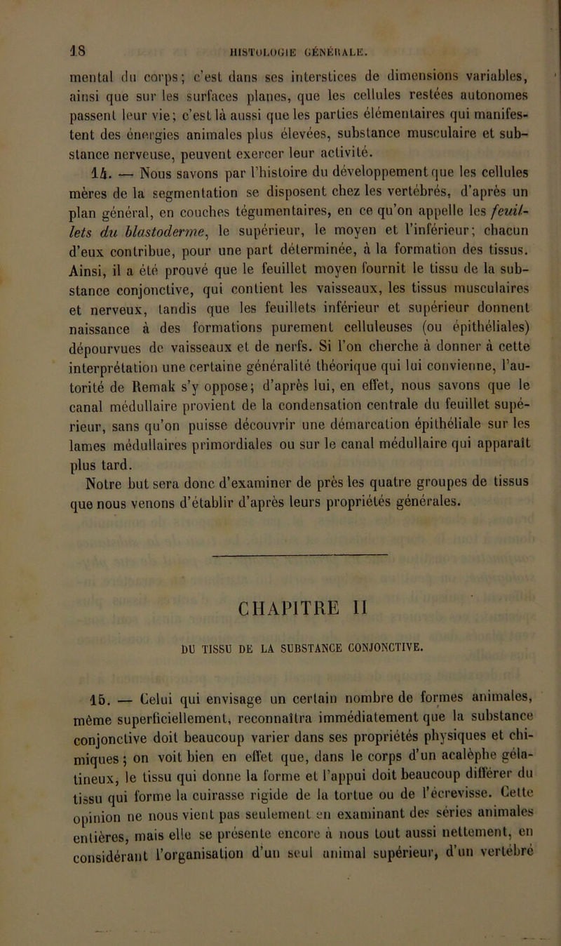 menlal du corps; c'esl daiis ses iriterstices de dimensions variables, aiiisi que siir les surfaces planes, que les cellules restees autonomes passenl leur vie; c’est lä aussi que les parlies elementaires qui manifes- tent des energies animales plus elevees, substance musculaire et sub- stance nerveuse, peuvent exercer leur activite. 14. — Nous savons par l’histoire du developpementque les cellules meres de la Segmentation se disposent chez les vertebres, d’apres un plan general, en couches tegumentaires, en ce qu’on appelle les feuU~ lets du blastoderme^ le superieur, le moyen et l’inferieur; chacun d’eux contribue, pour une part delerminee, a la formation des tissus. Ainsi, il a ete prouve que le feuillet moyen fournit le tissu de la sub- stance conjonctive, qui contient les vaisseaux, les tissus musculaires et nerveux, landis que les feuillets inferieur et superieur donnent naissance a des formations purement celluleuses (ou epitheliales) depourvues de vaisseaux et de nerfs. Si Ton cherche k donner a cette interpretation une certaine generalite theorique qui lui convienne, l’au- torite de Remak s’y oppose; d’apres lui, en effet, nous savons que le canal medullaire provient de la condensation centrale du feuillet supe- rieur, Sans qu’on puisse decouvrir une demarcation epitheliale sur les lames medullaires primordiales ou sur le canal medullaire qui apparait plus tard. Notre but sera donc d’examiner de pres les quatre groupes de tissus que nous venons d’etablir d’apres leurs proprietes generales. CHAPITRE 11 öl) TISSl) DE LA SUBSTANCE CONJONCTIVE. 15. — Celui qui envisage un certain nombre de formes animales, möme superficiellementi reconnaitra immediatement que la substance conjonctive doit beaucoup varier dans ses proprietes physiques et chi- miques; on voit bien en eilet que, dans le corps d’un acal^pbe gela- tineux, le tissu qui donne la forme et l’appui doit beaucoup dillerer du tissu qui forme la cuirasse rigide de la tortue ou de l’ecrevisse. Cette opinion ne nous vient pas seulement en examinant des series animales entieres, rnais eile se presente encore ii nous tout aussi nettement, en considerant l’organisation d’un seul animal superieur, d’un verlebre