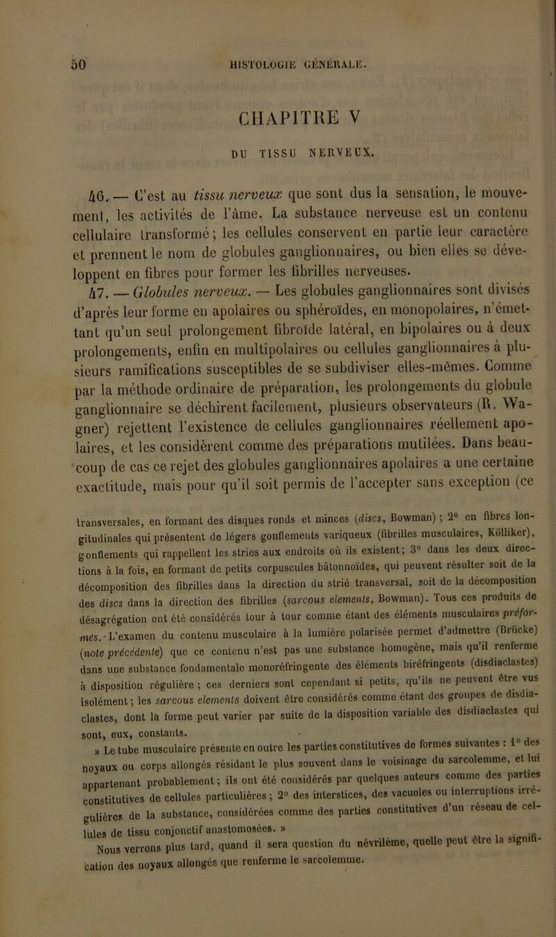 CIIAPITIIE V Dü TISSU NERVEÜX. /|6, _ O’est au tissu nerveux que sont dus la Sensation, le mouve- menl, les activiles de l’äme. La substanee nerveuse est un contcnu cellulaire Iransforme; les cellules conservent en parlie leur caraclere et prennent le nom de globules ganglionnaires, ou bien elies se deve* loppent en fibres pour former les fibrilles nerveuses. 47. — Globules nei'veux. — Les globules ganglionnaires sont divises d’apres leur forme en apolaires ou spheroldes, en monopolaires, n’emet* tant qu un seul prolongement fibroide lateral, en bipolaires ou ä deux prolongements, enfm en multipolaires ou cellules ganglionnaires a plu- sieurs ramifications susceptibles de se subdiviser elles-m6mes. Comme par la methode ordinaire de preparation, les prolongements du globule ganglionnaire se decliirent facilement, plusieurs observaleurs (R. Wa- gner) rejettent l’existence de cellules ganglionnaires reellement apo- laires, et les considerent comme des preparations mutilees. Dans beau- •coup de cas ce rejet des globules ganglionnaires apolaires a une certaine exactitude, mais pour qu’il soit permis de l’accepter saus exception (ce transversales, en formant des disques ronds et minces {discs, Bowman); 2“ en fibres lon- gitudinales qui presentent de legers gonflements variqueux (fibrilles musculaires, Kölliker), gonflements qui rappellent les stries aux endroits oü ils existent; 3® dans les deux diree- tions ä la fois, en formant de petits corpuscules bätonno'ides, qui peuvent rösulter soit de la ddcomposition des fibxilles dans la direction du strie transversal, soit de la decomposition des discs dans la direction des fibrilles {sarcous elements, Bowman). Tous ces produils de desagregation ont 6te consideres tour ä tour comme etant des elements musculaires prefor- mfis.'L’examen du contenu musculaire ä la lumiere polarisee permet d admeltre (Brücke) (note pr^cedente) que ce contenu n’est pas une substanee homogene, mais qu’il renferme dans une substanee fondamentale monorefringente des elements birefringents (disdiaclastes) a dispositiou reguliere; ces derniers sont cependant si petits, qu üs ne peuvent 6tre vus isolement; les sarcous elemenls doivent ßtre consideres comme etant des groupes de disdia- clastes, dont la forme peut varier par suite de la disposilion variable des disdiaclastes qui sont, eux, constants. • • joj » Le tube musculaire presente en outre les parties constitutives de formes suivantes : 1 es noyaux ou corps allonges resident le plus souvent dans le voisinage du sarcolemme, et lui anparlenant probablement; ils ont ete consid6r6s par quelques auteurs comme des parties constitutives de cellules particuliöres; 2® des iilterstices, des vacuoles ou interruptions irr6- gulicres de la substanee, considerdes comme des parties constitutives d’un rdseau de ce - lules de tissu conjonctif anastomosees. » , • -ß Nous verrons plus lard, quand il sera question du ndvrileme, quelle peut ötre la signi - catioii des noyaux allonges que renferme le sarcolemme.