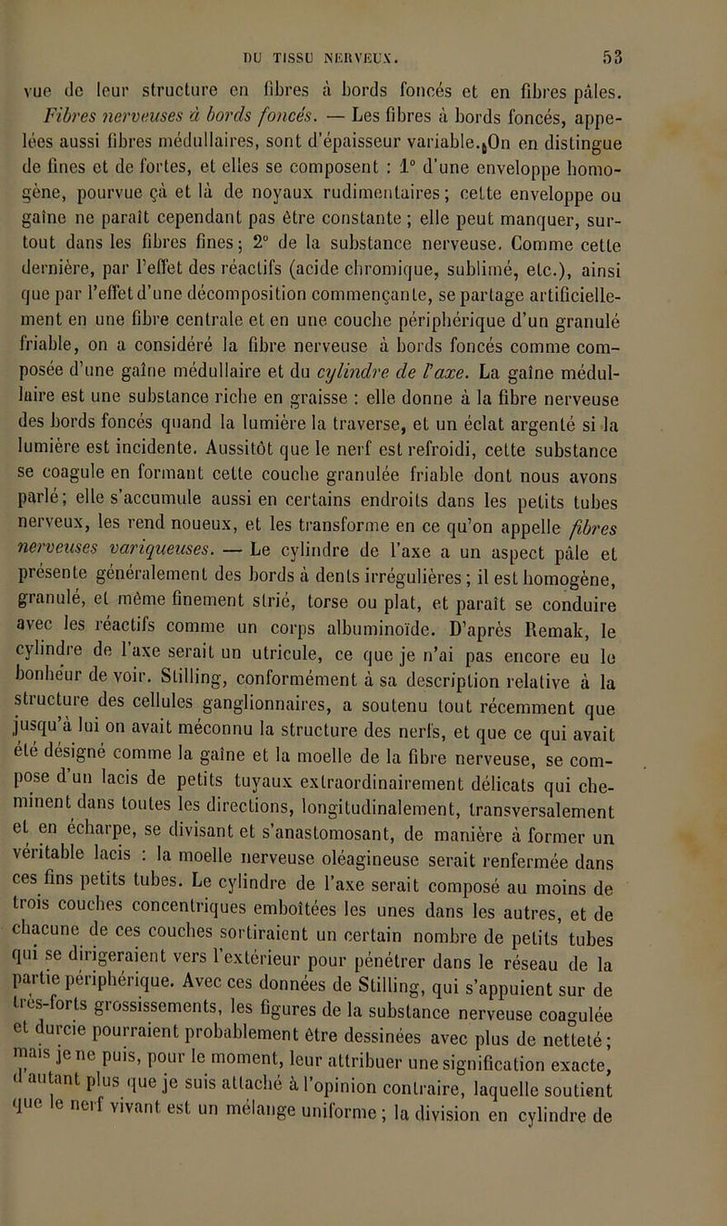 vue de leur structure en Obres ä bords fonces et en Obres pales. Fibres nerveuses d bords fonces. — Les Obres ä bords fonces, appe- lees aussi Obres medullaires, sont d’epaisseur variable.jOn en distingue de flnes et de fortes, et elles se composent : 1“ d’une enveloppe homo- gene, pourvue Qa et la de noyaux rudimentaires; celte enveloppe ou gaine ne parait cependant pas 6tre constante ; eile peut manquer, sur- tout dans les Obres Ones; 2“ de la substance nerveuse. Comme cette derniere, par l’elfet des reaclifs (acide cbromique, sublime, etc.), ainsi que par reffet d’une decomposition commenganle, se partage artiflcielle- ment en une Obre centrale et en une couche peripherique d’un granule friable, on a considere la Obre nerveuse ä bords fonces comme com- posee d’une galrie medullaire et du cylindre de laxe. La gaine medul- laire est une substance riebe en graisse ; eile donne ä la Obre nerveuse des bords fonces quand la lumiere la traverse, et un eclat argente si la lumiere est incidente. Aussitöt que le nerf est refroidi, cette substance se coagule en formant cette couebe granulee friable dont nous avons parle; eile s’accumule aussi en certains endroits dans les petits tubes nerveux, les rend noueux, et les transforme en ce qu’on appelle ßbres nerveuses variqueuses. — Le cylindre de Faxe a un aspect pale et presente generalement des bords ä dents irregulieres; il est homogene, granule, et m6me Onement strie, torse ou plat, et parait se conduire avec les reactifs comme un corps albuminoide. D’apres Remak, le cylindre de laxe serait un utricule, ce que je n’ai pas encore eu le bonbeur de voir. Stilling, conformement d sa description relative d la structure des cellules ganglionnaires, a soutenu tout recemment que jusqu d lui on avait meconnu la structure des nerfs, et que ce qui avait ete designe comme la gaine et la moelle de la Obre nerveuse, se com- pose dun lacis de petits tuyaux extraordinairement delicats qui che- minent dans toutes les directions, longitudinalement, transversalement et en echarpe, se divisant et s’anastomosant, de maniere d forraer un veritable lacis ; la moelle nerveuse oleagineuse serait renfermee dans ces fins petits tubes. Le cylindre de Taxe serait compose au moins de trois couches concentriques emboitees les unes dans les autres, et de chacune de ces couches sortiraient un certain nombre de petits tubes qui se dirigeraient vers l’exterieur pour penetrer dans le reseau de la Partie peripherique. Avec ces donnees de Stilling, qui s’appuient sur de tres-forts grossissements, les Ogures de la substance nerveuse coagulee et durcie pourraient probablement dtre dessinees avec plus de nettete; lais jene puis, poui le moment, leur attribuer unesignifleation exacte, autant plus que je suis attacbe d 1 opinion contraire, laquelle soutient que le nerf vivant est un melange uniforme ; la division en cylindre de