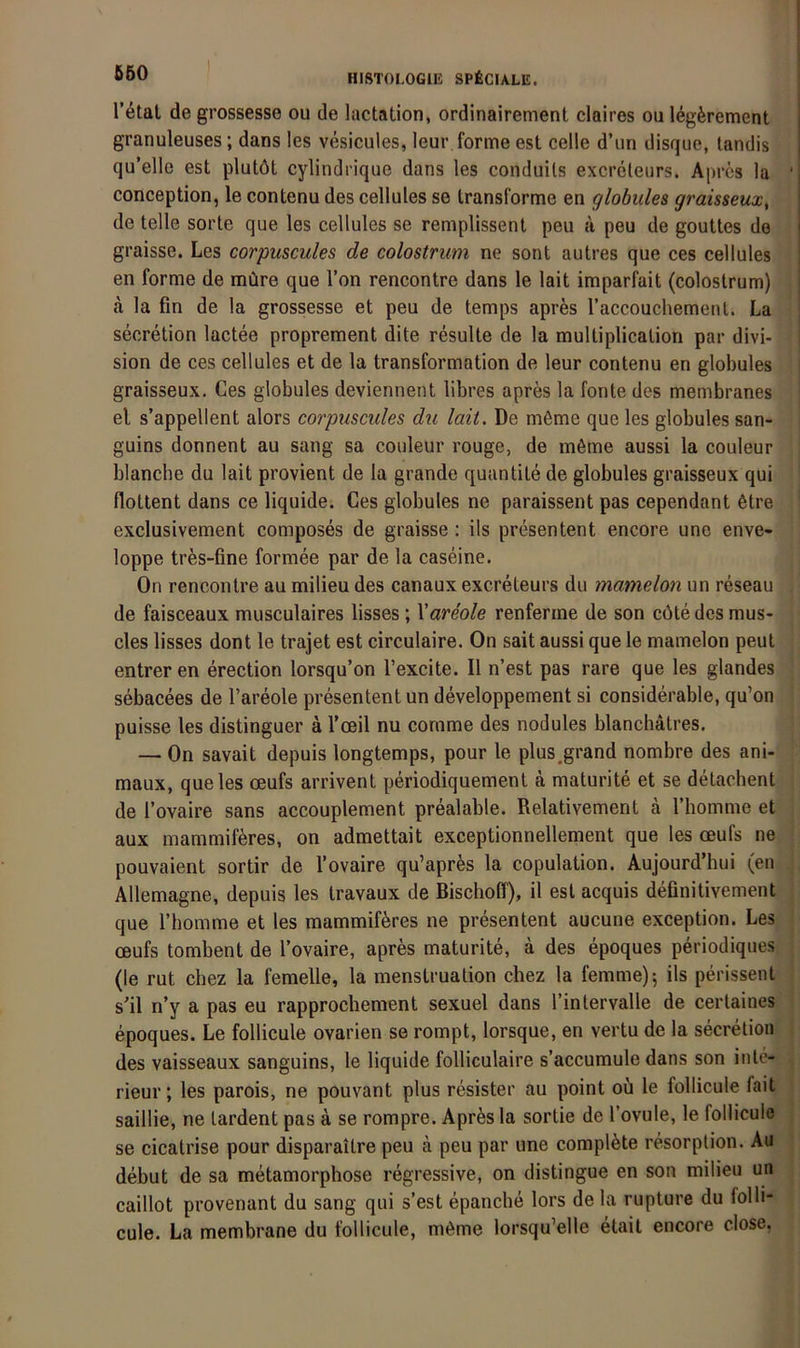 r^tat de grossesse ou de lactation, ordinairement claires ou legferement granuleuses; dans les vesicules, leur forme est celle d’un disque, tandis qu’elle est plutöt cylindrique dans les conduils excreleiirs. Aprcs la ' conception, le contenu des cellules se transforme en globules graisseux^ de teile sorte que les cellules se remplissenl peu a peu de gouttes de graisse. Les corpuscules de colostrum ne sont autres que ces cellules en forme de müre que Ton rencontre dans le lait imparfait (colostrum) a la fin de la grossesse et peu de temps apres raccouchemenl. La secretion lactee proprement dite resulte de la multiplication par divi- sion de ces cellules et de la transformation de leur contenu en globules graisseux. Ces globules deviennent libres apres la fonte des membranes el s’appellent alors corpuscules du lait. De möme que les globules san- guins donnent au sang sa couleur rouge, de möme aussi la couleur blancbe du lait provient de la grande quantite de globules graisseux qui flottent dans ce liquide. Ces globules ne paraissent pas cependant 6tre exclusivement composes de graisse: ils presentent encore une enve- loppe trfes-fine formee par de la caseine. On rencontre au milieu des canaux excreteurs du mamelon un reseau de faisceaux musculaires lisses ; Xareole renferme de son cöte des mus- cles lisses dont le trajet est circulaire. On sait aussi que le mamelon peut entreren erection lorsqu’on l’excite. II n’est pas rare que les glandes sebacees de l’areole presentent un developpement si considerable, qu’on puisse les distinguer ä l’oeil nu comme des nodules blanchätres. — On savait depuis longtemps, pour le plus,grand nombre des ani- maux, que les oeufs arrivent periodiquement ä maturite et se detachent de l’ovaire sans accouplement prealable. Relativement ä Thomme et aux mammiföres, on admettait exceptionnellement que les oeufs ne pouvaient sortir de l’ovaire qu’aprfes la copulation. Aujourd’hui (en Allemagne, depuis les travaux de Bischoff), il est acquis definitivement que riiomme et les mammiföres ne presentent aucune exception. Les oeufs tombent de l’ovaire, apres maturite, a des epoques periodiques (le rut chez la femelle, la menstruation chez la femme); ils perissent s'il n’y a pas eu rapprochement sexuel dans l’inlervalle de cerlaines epoques. Le follicule ovarien se rompt, lorsque, en vertu de la secretion . des vaisseaux sanguins, le liquide folliculaire s’accumule dans son inte- rieur; les parois, ne pouvant plus resister au point ou le follicule fait saillie, ne lardent pas ä se rompre. Apres la sortie de l’ovule, le follicule ; se cicatrise pour disparaitre peu ä peu par une compl^te resorplion. Au debut de sa metamorphose regressive, on distingue en son milieu un caillot provenant du sang qui s’est epanche lors de la rupture du folli- cule. La membrane du follicule, möme lorsqu’elle etait encore dose,