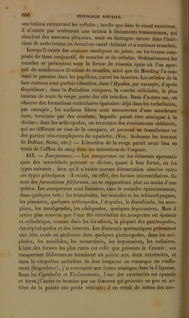 une intima recouvranl les cellulos ; landis que dans le canal excreleur, il n’existe pas seulenient une intima a lineaments transversaux, qul simulent des anneaux plexueux, mais on distingue encore dans Tinle- rieur de cetteintima un deuxieme canal chitinise etäcontours tranches. Lorsqu’il existe des Organes analogues au penis, on les trouve com- poses de tissu conjonctif, de muscles et de cellules. Ordinairement les muscles se presentent sous la forme de reseaux epais oii l’on aper- Qoit de nombreuses divisions de muscles, ainsi que de Hessling l’a con- state le premier dans les papillons, parmi les insectes. Les cellules de la face externe sont parfois vibratiles, dans VHyalea, par exemple, d’apres Hegenbaur; dans la Paludina vivipara, la couche cellulaire, la plus interne de toute la verge, porte des cils tres-fins. Dans d’autres cas, on observe des formations cuticulaires epaissies: dejä dans les turbellaries, par exemple , les surfaces libres sont recouvertes d’une membrane dure, terminee par des crochets, laquelle parait 6tre analogue a la chitine; dans les arthropodes, on rencontre des rev6tements chitinises, qui ne different en rien de la carapace, et peuvent se transformer en des parties Ires-compliquees du squelette. (Voy. la-dessus les travaux de Dufour, Stein, etc.) — L’erection de la verge parait avoir Heu en vertu de l’afflux du sang dans les interstices de l’organe. hh2). — Zoospermes. — Les zoospermes ou les elements spermali- ques des invertebres peuvent se diviser, quant a leur forme, en les types suivants , bien qu’il n’existe aucune demarcation absolue entre ces types principaux : il existe, en effel, des formes intermediaires. Ce sont des formations filiformes, ou se rapprochant plus ou moins d’une sphere. Les zoospermes sont lineaires, sans le moindre epaississement, dans quelques vers : les trematodes, les cestodes et les echinorhynques, les planaires, quelques arthropodes, VArgulus, le Doridicola, les scor- pions, les tardigrades, les chilopodes, quelques bryozoaires. Mais il arrive plus souvent que l’une des extremites du zoosperme est epaissie et cylindrique, comme dans les birudines, la plupart des gasteropodes, des cepbalopodes et des insectes. Les filaments spermatiques presentent une töte ovale ou piriforme dans quelques gasteropodes, dans les acc- jdiales, les annelides, les nemertines, les bryozoaires, les radiaires. L'une des formes les plus rares est celle que presente le Creseis: ses zoospermes filiformesse terminent en pointe aux deux extremites, et dans le cinquiöme anterieur de leur longueur on remarque un renfle- ment (Gegenbaur); j’ai rencontre une forme analogue dans la Clepsine. Dans les Cymbulia et Tiedemannia, l’une des extremites est epaissie et torse,j l’autre se termine par un ülament qui presente un peu en ar- riere de la pointe une petite vesicule; il en serait de möme des zoo-