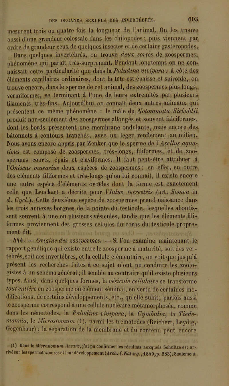mesurent trois ou quatre fois la longueur de l’animal. On les trouve aussi d’ime grandeur colossale dans les chilopodes ; puls vieiinent par ordre de grandeur ceux de quelques insectes et de cerlains gasteropodes, Dans quelques invertebres, on trouve deux sortes de zoospermes, phenomene qui parait trös-surprenant. Pendant longtemps on ne con« naissait cette particularite que dans la Paludina vivipara: ä cöte des elements capillaires ordinaires, dont la töte est epaisse et spiroide, on trouve encore, dans le sperme de cet animal, des zoospermes plus longs, vermiformes, se terminant ä l’une de leurs exlremites par plusieurs filaments tres-fins. Aujourd’hui on connait deux autres animaux qui presentent ce möme phenomöne : le male du Notommata Sieboldii, produit non-seulement des zoospermes allonges et souvent falciformes, dont les bords presentent une membrane ondulante, .mais encore des bätonnels ä contours tranches, avec un leger renflement au milieu. Nous avons encore appris par Zenker que le sperme de VAsellus aqua^ ticus est compose de zoospermes, tres-longs, filiformes, et de zoo- spermes Courts, epais et claviformes. II faut peut-ötre attribuer a VOnisms muranus deux especes de zoospermes: en effet, en outre des elements filiformes et tres-longs qu’on lui connait, il existe encore une autre espece d’elements ovoides dont la forme est exactement celle que Leuckart a decrite pour \Iulus terrestris (art. Semen in d. CycL). Cette deuxieme espece de zoospermes prend naissance dans les trois annexes borgnes de la pointe du testicule, lesquelles aboutis- sent souvent ä une ou plusieurs vesicules, tandis que les elements fili- formes proviennent des grosses cellules du corps du testicule propre- ment dit. hhh. — Origine des zoospermes. — Si l’on examine maintenant le rapportgenetique qui existe enlre le zoosperme a maturite, soit des ver- tebreSjSoitdes invertebres, etla cellule elementaire, on voit que jusqu’d present les recherches faites a ce sujet n’ont pu conduire les zoolo- gistes ä un Schema general; il semble au contraire qu’il existe plusieurs types. Ainsi, dans quelques formes, la vesicule cellulaire se transforme tout entiere en zoosperme ou element seminal, en vertu de certaines mo- difications, decertains developpements, etc., quelle subit; parfois aussi le zoosperme correspond d une cellule nucleaire metamorphosee, comme dans les nematodes, la Paludina vivipara, la Cymbulia, la Tiede- mannia, le Microstomum (i), parmi les trematodes (Reichert, Leydig, Gegenbaur) 5 la Separation de la membrane et du contenu peut encore (1) Dans I0 Microstotnum linectrc, pu confirnaer les r^suUats auxquels SchuUze est ar- riv6sur lesspermatozoaireset leurdöveloppement {Arch. f. Naturg., 1849,p. 283), SeulemetU