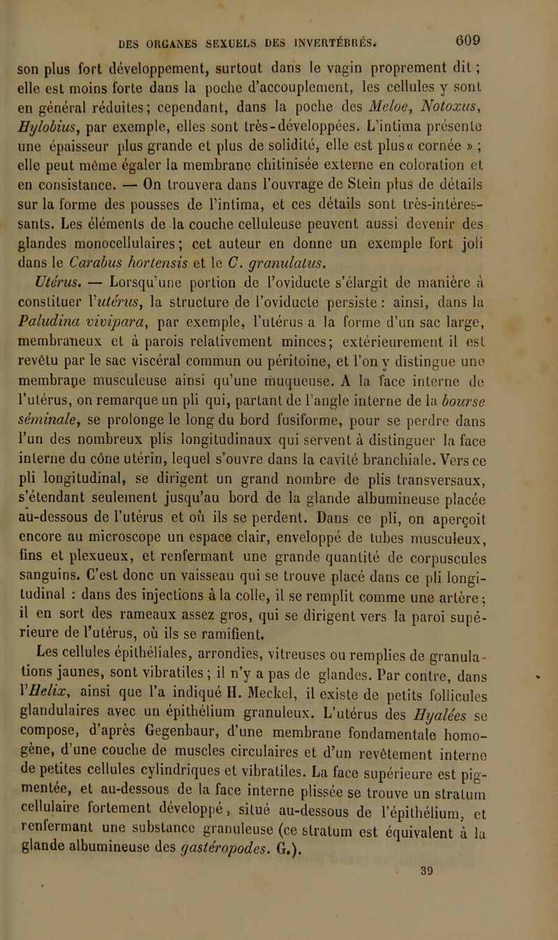 son plus fort developpement, surtout dans le vagin proprement dit; eile est moins forte dans la poche d’accouplement, les cellules y sonl en general reduiles; cependant, dans la poche des Meloe, Notoxus, Ei/lobius, par exemple, elles sont tr^s-developpees. L’intima presente une epaisseur plus grande et plus de solidite, eile est plus« cornee » ; eile peut möme egaler la membrane chitinisee externe en coloration ct en consistance. — On trouvera dans l’ouvrage de Stein plus de details sur la forme des pousses de l’intima, et ces details sont tres-interes- sants. Les elements de la couche celluleuse peuvent aussi devenir des glandes monocellulaires; cet auteur en donne un exemple fort joli dans le Carabus hoi'tensis et le C. granulatus. Uterus. — Lorsqu’urie portion de l’oviducte s’elargit de maniöre ä constituer \uterus, la structure de Toviducle persiste: ainsi, dans la Paludina vivijjara, par exemple, Tuterus a la forme d’un sac large, membraneux et ä parois relativement minces; exterieurement il est rev6tu par le sac visceral commun ou peritoine, et l’on y distingue une membrape musculeuse ainsi qu’une muqueuse. A la face interne de l’uterus, on remarque un pli qui, partant de l’angle interne de la bourse seminale, se prolonge le long du bord fusiforme, pour se perdre dans Tun des nombreux plis longitudinaux qui servent ä distinguer la face interne du cöne uterin, lequel s’ouvre dans la cavitc branchiale. Versce pli longitudinal, se dirigent un grand nombre de plis transversaux, s etendant seulement jusqu’au bord de la glande albumineuse placee au-dessous de l’uterus et ou ils se perdent. Dans ce pli, on aper^oit encore au microscope un espace clair, enveloppe de tubes musculeux, fins et plexueux, et renfermant une grande quantite de corpuscules sanguins. C’est donc un vaisseau qui se trouve place dans ce pli longi- tudinal : dans des injections äla colle, il se remplit comme une artere-, il en sort des rameaux assez gros, qui se dirigent vers la paroi supe- rieure de l’uterus, oü ils se ramifient. Les cellules epitheliales, arrondies, vitreuses ou remplies de granula- tions jaunes, sont vibratiles ; il n’y a pas de glandes. Par contre, dans VEelix, ainsi que l’a indique H. Meckel, il existe de petits folücules glandulaires avec un epithelium granuleux. L’uterus des Eyalees se compose, d’apres Gegenbaur, d’une membrane fondamentale homo- gene, d une couche de muscles circulaires et d’un rev6tement interne de petites cellules cylindriques et vibratiles. La face superieure est pig~ mentee, et au-dessous de la face interne plissee se trouve un stratum cellulaire fortement developpe, situe au-dessous de repithelium, ct renfermant une substancc granuleuse (ce stratum est equivalent d la glande albumineuse des gasteropodes. G.). 39