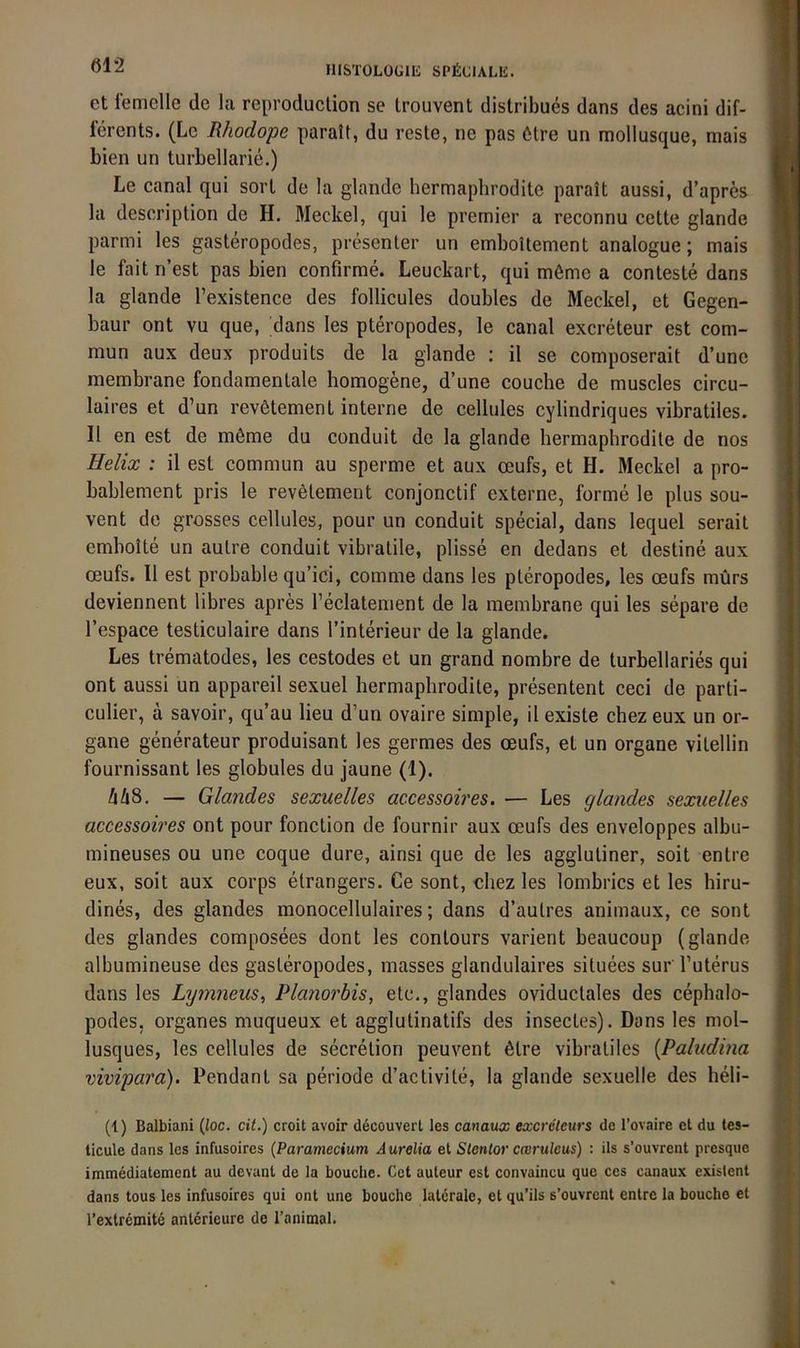 et iemelle de la reproduclion se trouvent distribues dans des acini dif- ferents. (Le Rhodope paratt, du reste, ne pas 6tre un mollusque, mais bien un turbellarie.) Le canal qui sort de la glande hermaphrodite parait aussi, d’apres la description de H. Meckel, qui le pretnier a reconnu cctte glande parmi les gasteropodes, presenter un emboUement analogue; mais le fait n’est pas bien confirme. Leuckart, qui m6me a conteste dans la glande l’existence des follicules doubles de Meckel, et Gegen- baur ont vu que, dans les pteropodes, le canal excreteur est com- mun aux deux produits de la glande : il se composerait d’une membrane fondamentale homogene, d’une couche de muscles circu- laires et d’un rev6tement interne de cellules cylindriques vibratiles. II en est de möme du conduit de la glande hermaphrodite de nos Helix : il est commun au sperme et aux oeufs, et H. Meckel a pro- bablement pris le revötement conjonctif externe, forme le plus sou- vent de grosses cellules, pour un conduit special, dans lequel serait emhoite un autre conduit vibratile, plisse en dedans et destine aux oeufs. Il est probable qu’ici, comme dans les pteropodes, les oeufs mürs deviennent libres apres l’eclatenient de la membrane qui les separe de l’espace testiculaire dans l’interieur de la glande. Les trematodes, les cestodes et un grand nombre de turbellaries qui ont aussi un appareil sexuel hermaphrodite, presentent ceci de parti- culier, ä savoir, qu’au lieu d’un ovaire simple, il existe chez eux un Or- gane generateur produisant les germes des oeufs, et un Organe vitellin fournissant les globules du jaune (1). hlxS. — Glandes sexuelles accessoires. — Les glandes sexuelles accessoires ont pour fonction de fournir aux oeufs des enveloppes albu- mineuses ou une coque dure, ainsi que de les agglutiner, soit enlre eux, soit aux corps etrangers. Ce sont, chez les lombrics et les hiru- dines, des glandes monocellulaires; dans d’autres animaux, ce sont des glandes composees dont les contours varient beaucoup (glande albumineuse des gasteropodes, masses glandulaires situees sur l’uterus dans les Lymneus^ Rlanorbis, etc,, glandes oviductales des cephalo- podes, Organes muqueux et agglutinatifs des insectes). Dans les mol- lusques, les cellules de secretion peuvent 6lre vibratiles {Paludina vivipara). Pendant sa periode d’activite, la glande sexuelle des heli- (1) Balbiani (ioc. cit.) croit avoir decouverl les cmaux excreteurs de l’ovaire et du tes- ticule dans les infusoires (Paramecium Aurelia ei Slentor cmruleus) : ils s’ouvrent presque immediatement au devant de la beuche. Cet auleur est convaincu que ces canaux existent dans tous les infusoires qui ont une beuche laterale, et qu’ils s’ouvrent entre la beuche et rextremite anlerieure de Tanimal.
