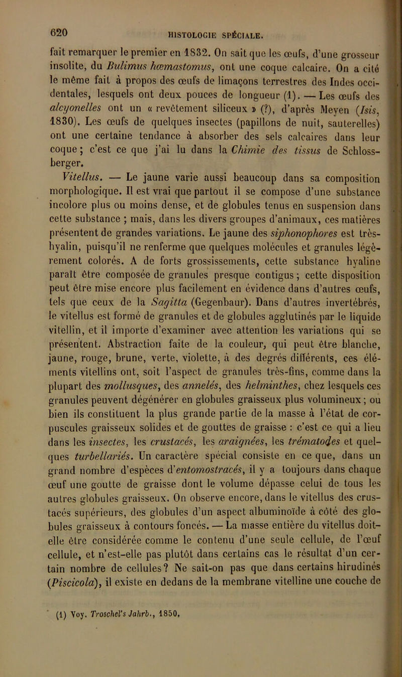 fait remarquer le premier en 1832. On sait que les oßufs, d’une grosseur H insolite, du Bulimus hcßmastomus, onl une coque calcaire. On a eile n le möme faiL a propos des oeufs de limagons terrestres des Indes occi- fl dentales, lesquels ont deux pouces de longueur (1). — Les oeufs des I alcyonelles ont un « rev6tement siliceux » (?), d’apres Meyen (/m, fl 1830). Les oeufs de quelques insectes (papillons de nuit, sauterelles) I ont une certaine tendance ä absorber des sels calcaires dans leur I coque; c’est ce que j’ai lu dans la Chimie des tissus de Schloss- I berger. fl Vitellus, — Le jaune varie aussi beaucoup dans sa composition fl morphologique. II est vrai que partout il se compose d’une substance fl incolore plus ou moins dense, et de globules tenus en Suspension dans fl cette substance ; mais, dans les divers groupes d’animaux, ces matieres fl presentent de grandes variations. Le jaune des siphonophores est tres- fl hyalin, puisqu’il ne renferme que quelques molecules et granules lege- fl rement colores. A de forts grossissemenls, cette substance hyaline fl parait 6tre composee de granules presque contigus; cette disposition fl peut 6tre mise encore plus facilement en evidence dans d’autres oeufs, tels que ceux de la Sagitta (Gegenbaur). Dans d’autres invertebres, le vitellus est forme de granules et de globules agglutines par le liquide vitellin, et il Importe d’examiner avec attention les variations qui se presentent. Abstraction faite de la couleur, qui peut 6tre blanche, jaune, rouge, brune, verte, violette, ä des degres dillerents, ces ele- ments vitellins ont, soit l’aspect de granules tres-fins, comme dans la plupart des mollusques^ des anneles^ des helminthes, chez lesquels ces granules peuvent degenerer en globules graisseux plus volumineux; ou bien ils constituent la plus grande partie de la masse ä l’etat de cor- puscules graisseux solides et de gouttes de graisse : c’est ce qui a lieu dans les insectes, les crustaces, les araignees, les trematodes et quel- I , ques turbellaries. ün caractere special consisle en ce que, dans un f 3 grand nombre d’especes di^entomostraces, il y a toujours dans ebaque '| oeuf une goutte de graisse dont le volume depasse celui de tous les | autres globules graisseux. On observe encore, dans le vitellus des crus- 1 taces superieurs, des globules d’un aspect albuminoide ä cöte des glo- «j bules graisseux ä contours fonces. — La masse entiere du vitellus doit- :! eile 6tre consideree comme le contenu d’une seule cellule, de l’oeuf J ! cellule, et n’est-elle pas plutöt dans certains cas le resultat d’un cer- f tain nombre de cellules? Ne sait-on pas que dans certains hirudines , ,, {Piseicold), il exisle en dedans de la membrane vitelline une couche de | | (1) Voy. Troschel’s Jahrb., 1850,