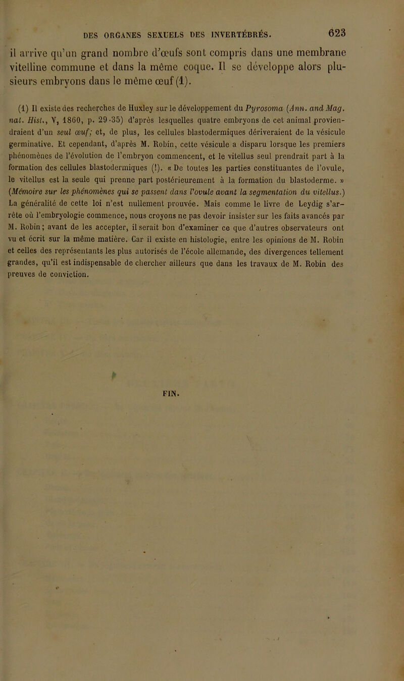 il ai'rive qu’un grand nombre d^oeufs sont compris dans une membrane vitelline commune et dans la möme coque. II se developpe alors plu- sieurs embryons dans le niöme oeuf (1). (1) II existedes recherches de Iluxlcy sur le ddveloppement du Pyrosoma [Ann. and Mag. nai. Hist., V, 1860, p. 29-35) d’aprds lesquelles quatre embryons de cet animal provien- draient d’un seul ceuf; et, de plus, les cellules blastodermiques ddriveraient de la vesicule germinative. Et cependant, d’aprds M. Robin, cette vesicule a disparu lorsque les premiers phenomenes de l’dvolution de l’embryon commencent, et le vitellus seul prendrait part ä la formation des cellules blastodermiques (!). «De toutes les parties Constituantes de l’ovule, le vitellus cst la seule qui prenne part postdrieurement ä la formation du blastoderme. » (Mdtnoire sur les phenomenes qui se passeiit dans Vovule avant la Segmentation du vitellus.) La generalite de cette loi n’est nullement prouvee. Mais comme le livre de Leydig s’ar- rete oü l’embryologie commence, nous croyons ne pas devoir insister sur les faits avances par M. Robin; avant de les accepter, ilserait bon d’examiner ce que d’autres observateurs ont vu et dcrit sur la mdme matidre. Car il existe en histologie, entre les opinions de M. Robin et celles des reprdsenlants les plus autorises de l’dcole allemande, des divergences tellement grandes, qu’il est indispensable de chercher ailleurs que dans les travaux de M. Robin des preuves de conviction. EIN.