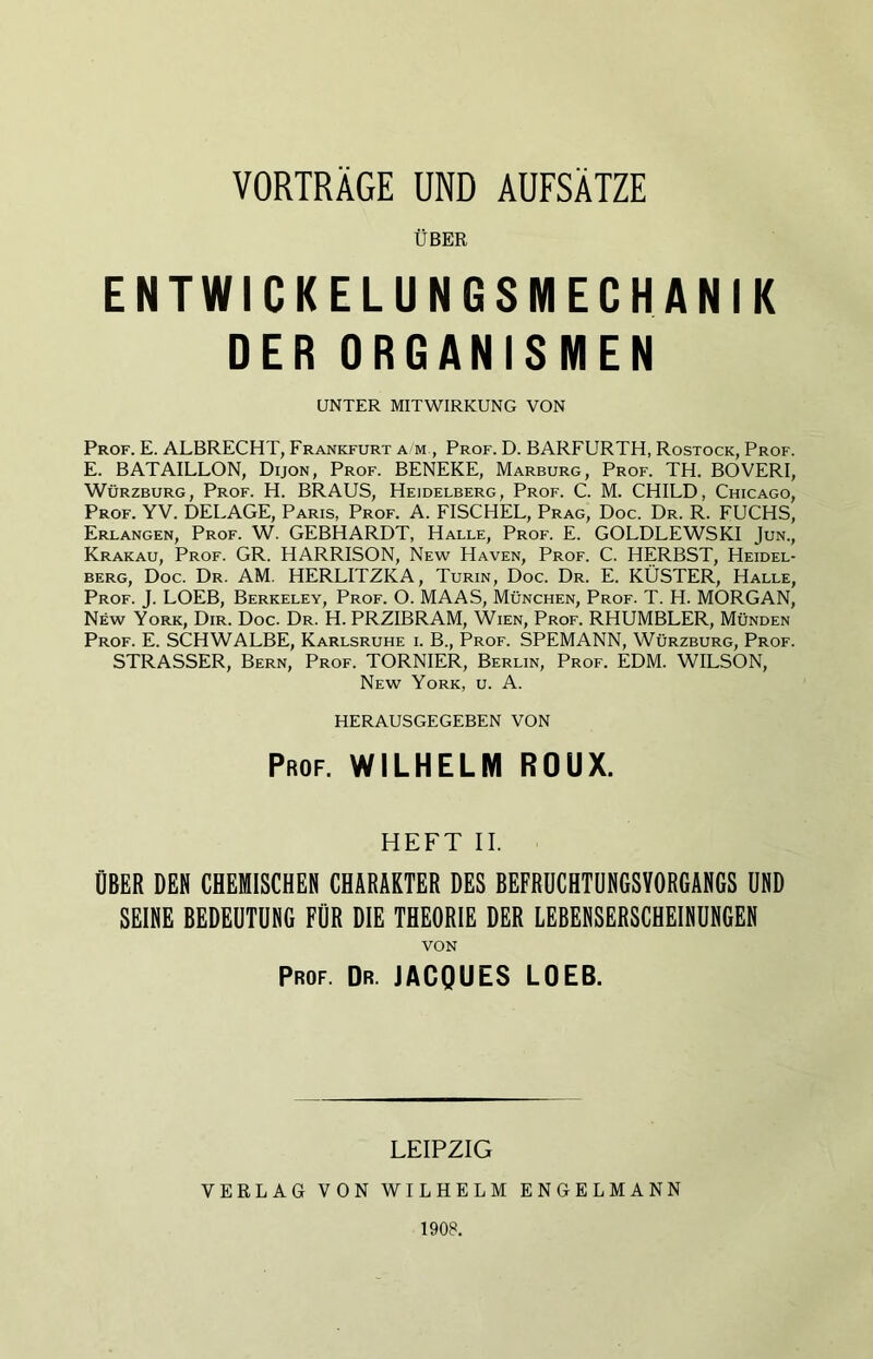 VORTRÄGE UND AUFSÄTZE ÜBER ENTWICKELUNGSMECHANIK DER ORGANISMEN UNTER MITWIRKUNG VON Prof. E. ALBRECHT, Frankfurt a/m , Prof. D. BARFURTH, Rostock, Prof. E. BATAILLON, Dijon, Prof. BENEKE, Marburg, Prof. TH. BOVERI, Würzburg, Prof. H. BRAUS, Heidelberg, Prof. C. M. CHILD, Chicago, Prof. YV. DELAGE, Paris, Prof. A. FISCHEL, Prag, Doc. Dr. R. FUCHS, Erlangen, Prof. W. GEBHARDT, Halle, Prof. E. GOLDLEWSKI Jun., Krakau, Prof. GR. HARRISON, New Haven, Prof. C. HERBST, Heidel- berg, Doc. Dr. AM. HERLITZKA, Turin, Doc. Dr. E. KÜSTER, Halle, Prof. J. LOEB, Berkeley, Prof. O. MAAS, München, Prof. T. H. MORGAN, New York, Dir. Doc. Dr. H. PRZIBRAM, Wien, Prof. RHUMBLER, Münden Prof. E. SCHWALBE, Karlsruhe i. B., Prof. SPEMANN, Würzburg, Prof. STRASSER, Bern, Prof. TORNIER, Berlin, Prof. EDM. WILSON, New York, u. A. HERAUSGEGEBEN VON Prof. WILHELM ROUX. HEFT II. ÜBER DEN CHEMISCHEN CHARAKTER DES BEFRUCHTÜNGSYORGANGS UND SEINE BEDEUTUNG FÜR DIE THEORIE DER LEBENSERSCHEINUNGEN VON Prof. Dr. JACQUES LOEB. LEIPZIG VERLAG VON WILHELM ENGELMANN 1908.