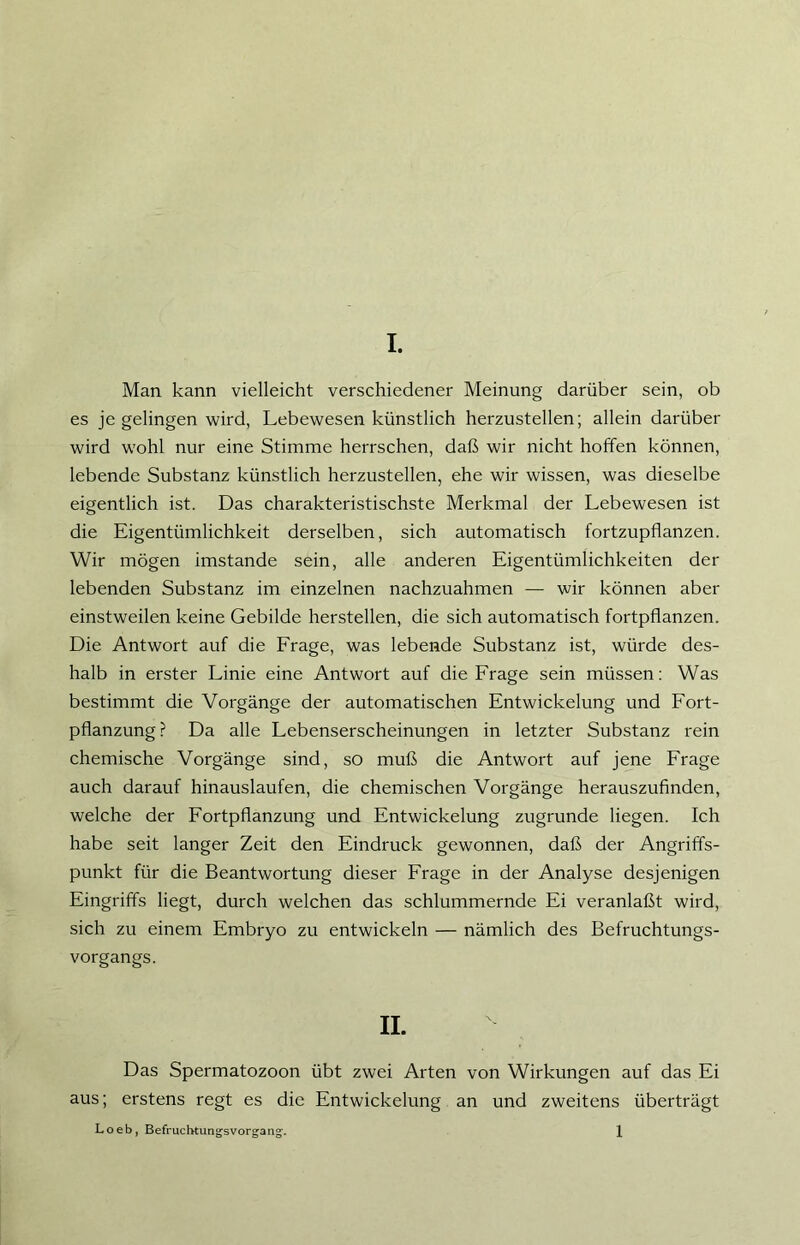 Man kann vielleicht verschiedener Meinung darüber sein, ob es je gelingen wird, Lebewesen künstlich herzustellen; allein darüber wird wohl nur eine Stimme herrschen, daß wir nicht hoffen können, lebende Substanz künstlich herzustellen, ehe wir wissen, was dieselbe eigentlich ist. Das charakteristischste Merkmal der Lebewesen ist die Eigentümlichkeit derselben, sich automatisch fortzupflanzen. Wir mögen imstande sein, alle anderen Eigentümlichkeiten der lebenden Substanz im einzelnen nachzuahmen — wir können aber einstweilen keine Gebilde hersteilen, die sich automatisch fortpflanzen. Die Antwort auf die Frage, was lebende Substanz ist, würde des- halb in erster Linie eine Antwort auf die Frage sein müssen: Was bestimmt die Vorgänge der automatischen Entwickelung und Fort- pflanzung? Da alle Lebenserscheinungen in letzter Substanz rein chemische Vorgänge sind, so muß die Antwort auf jene Frage auch darauf hinauslaufen, die chemischen Vorgänge herauszufinden, welche der Fortpflanzung und Entwickelung zugrunde liegen. Ich habe seit langer Zeit den Eindruck gewonnen, daß der Angriffs- punkt für die Beantwortung dieser Frage in der Analyse desjenigen Eingriffs liegt, durch welchen das schlummernde Ei veranlaßt wird, sich zu einem Embryo zu entwickeln — nämlich des Befruchtungs- vorgangs. II. Das Spermatozoon übt zwei Arten von Wirkungen auf das Ei aus; erstens regt es die Entwickelung an und zweitens überträgt Loeb, Befruchtungsvorgang. 1