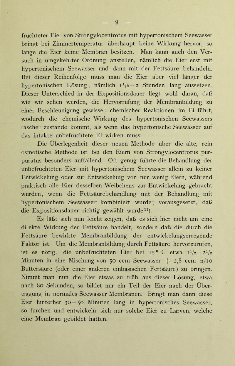 fruchteter Eier von Strongylocentrotus mit hypertonischem Seewasser bringt bei Zimmertemperatur überhaupt keine Wirkung hervor, so lange die Eier keine Membran besitzen. Man kann auch den Ver- such in umgekehrter Ordnung anstellen, nämlich die Eier erst mit hypertonischem Seewasser und dann mit der Fettsäure behandeln. Bei dieser Reihenfolge muss man die Eier aber viel länger der hypertonischen Lösung, nämlich 11/2 — 2 Stunden lang aussetzen. Dieser Unterschied in der Expositionsdauer liegt wohl daran, daß wie wir sehen werden, die Hervorrufung der Membranbildung zu einer Beschleunigung gewisser chemischer Reaktionen im Ei führt, wodurch die chemische Wirkung des hypertonischen Seewassers rascher zustande kommt, als wenn das hypertonische Seewasser auf das intakte unbefruchtete Ei wirken muss. Die Überlegenheit dieser neuen Methode über die alte, rein osmotische Methode ist bei den Eiern von Strongylocentrotus pur- puratus besonders auffallend. Oft genug führte die Behandlung der unbefruchteten Eier mit hypertonischem Seewasser allein zu keiner Entwickelung oder zur Entwickeluug von nur wenig Eiern, während praktisch alle Eier desselben Weibchens zur Entwickelung gebracht wurden, wenn die Fettsäurebehandlung mit der Behandlung mit hypertonischem Seewasser kombiniert wurde; vorausgesetzt, daß die Expositionsdauer richtig gewählt wurde11). Es läßt sich nun leicht zeigen, daß es sich hier nicht um eine direkte Wirkung der Fettsäure handelt, sondern daß die durch die Fettsäure bewirkte Membranbildung der entwickelungserregende Faktor ist. Um die Membranbildung durch Fettsäure hervorzurufen, ist es nötig, die unbefruchteten Eier bei 150 C etwa U/2 — 2V2 Minuten in eine Mischung von 50 ccm Seewasser -f- 2,8 ccm n/10 Buttersäure (oder einer anderen einbasischen Fettsäure) zu bringen. Nimmt man nun die Eier etwas zu früh aus dieser Lösung, etwa nach 80 Sekunden, so bildet nur ein Teil der Eier nach der Über- tragung in normales Seewasser Membranen. Bringt man dann diese Eier hinterher 30—50 Minuten lang in hypertonisches Seewasser, so furchen und entwickeln sich nur solche Eier zu Larven, welche eine Membran gebildet hatten.