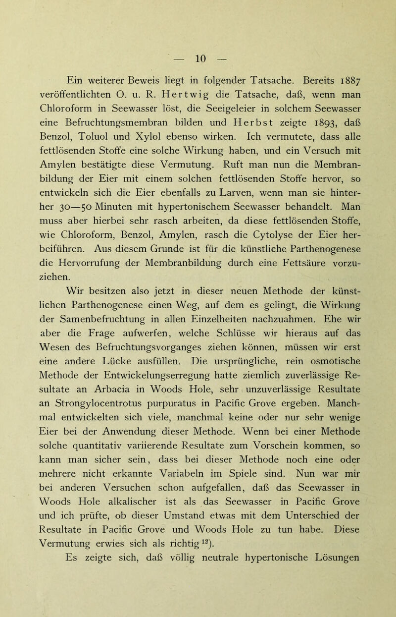 Ein weiterer Beweis liegt in folgender Tatsache. Bereits 1887 veröffentlichten O. u. R. Hertwig die Tatsache, daß, wenn man Chloroform in Seewasser löst, die Seeigeleier in solchem Seewasser eine Befruchtungsmembran bilden und Herbst zeigte 1893, daß Benzol, Toluol und Xylol ebenso wirken. Ich vermutete, dass alle fettlösenden Stoffe eine solche Wirkung haben, und ein Versuch mit Amylen bestätigte diese Vermutung. Ruft man nun die Membran- bildung der Eier mit einem solchen fettlösenden Stoffe hervor, so entwickeln sich die Eier ebenfalls zu Larven, wenn man sie hinter- her 30—5° Minuten mit hypertonischem Seewasser behandelt. Man muss aber hierbei sehr rasch arbeiten, da diese fettlösenden Stoffe, wie Chloroform, Benzol, Amylen, rasch die Cytolyse der Eier her- beiführen. Aus diesem Grunde ist für die künstliche Parthenogenese die Hervorrufung der Membranbildung durch eine Fettsäure vorzu- ziehen. Wir besitzen also jetzt in dieser neuen Methode der künst- lichen Parthenogenese einen Weg, auf dem es gelingt, die Wirkung der Samenbefruchtung in allen Einzelheiten nachzuahmen. Ehe wir aber die Frage aufwerfen, welche Schlüsse wir hieraus auf das Wesen des Befruchtungsvorganges ziehen können, müssen wir erst eine andere Lücke ausfüllen. Die ursprüngliche, rein osmotische Methode der Entwickelungserregung hatte ziemlich zuverlässige Re- sultate an Arbacia in Woods Hole, sehr unzuverlässige Resultate an Strongylocentrotus purpuratus in Pacific Grove ergeben. Manch- mal entwickelten sich viele, manchmal keine oder nur sehr wenige Eier bei der Anwendung dieser Methode. Wenn bei einer Methode solche quantitativ variierende Resultate zum Vorschein kommen, so kann man sicher sein, dass bei dieser Methode noch eine oder mehrere nicht erkannte Variabein im Spiele sind. Nun war mir bei anderen Versuchen schon aufgefallen, daß das Seewasser in Woods Hole alkalischer ist als das Seewasser in Pacific Grove und ich prüfte, ob dieser Umstand etwas mit dem Unterschied der Resultate in Pacific Grove und Woods Hole zu tun habe. Diese Vermutung erwies sich als richtig12). Es zeigte sich, daß völlig neutrale hypertonische Lösungen