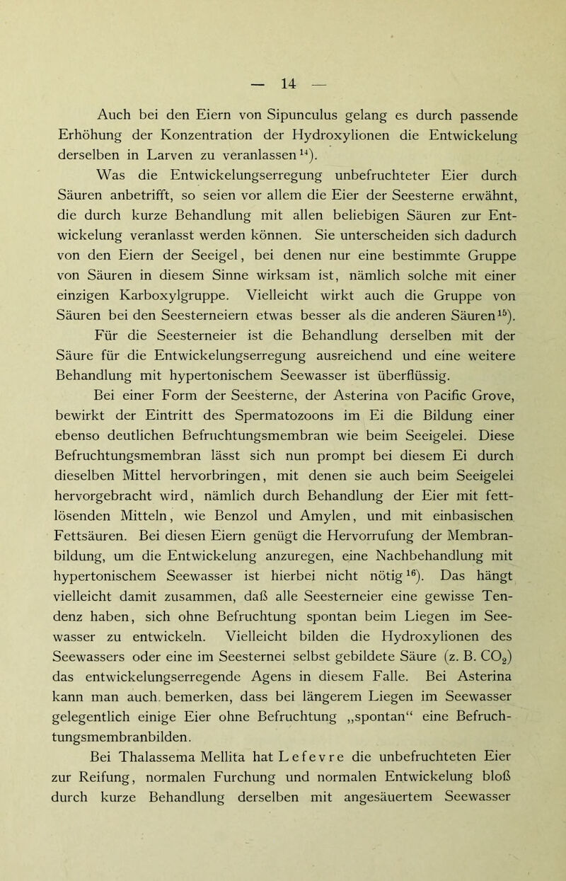 Auch bei den Eiern von Sipunculus gelang es durch passende Erhöhung der Konzentration der Hydroxylionen die Entwickelung derselben in Larven zu veranlassen14). Was die Entwickelungserregung unbefruchteter Eier durch Säuren anbetrifft, so seien vor allem die Eier der Seesterne erwähnt, die durch kurze Behandlung mit allen beliebigen Säuren zur Ent- wickelung veranlasst werden können. Sie unterscheiden sich dadurch von den Eiern der Seeigel, bei denen nur eine bestimmte Gruppe von Säuren in diesem Sinne wirksam ist, nämlich solche mit einer einzigen Karboxylgruppe. Vielleicht wirkt auch die Gruppe von Säuren bei den Seesterneiern etwas besser als die anderen Säuren15). Für die Seesterneier ist die Behandlung derselben mit der Säure für die Entwickelungserregung ausreichend und eine weitere Behandlung mit hypertonischem Seewasser ist überflüssig. Bei einer Form der Seesterne, der Asterina von Pacific Grove, bewirkt der Eintritt des Spermatozoons im Ei die Bildung einer ebenso deutlichen Befruchtungsmembran wie beim Seeigelei. Diese Befruchtungsmembran lässt sich nun prompt bei diesem Ei durch dieselben Mittel hervorbringen, mit denen sie auch beim Seeigelei hervorgebracht wird, nämlich durch Behandlung der Eier mit fett- lösenden Mitteln, wie Benzol und Amylen, und mit einbasischen Fettsäuren. Bei diesen Eiern genügt die Hervorrufung der Membran- bildung, um die Entwickelung anzuregen, eine Nachbehandlung mit hypertonischem Seewasser ist hierbei nicht nötig16). Das hängt vielleicht damit zusammen, daß alle Seesterneier eine gewisse Ten- denz haben, sich ohne Befruchtung spontan beim Liegen im See- wasser zu entwickeln. Vielleicht bilden die Hydroxylionen des Seewassers oder eine im Seesternei selbst gebildete Säure (z. B. COa) das entwickelungserregende Agens in diesem Falle. Bei Asterina kann man auch, bemerken, dass bei längerem Liegen im Seewasser gelegentlich einige Eier ohne Befruchtung „spontan“ eine Befruch- tungsmembranbilden . Bei Thalassema Mellita hatLefevre die unbefruchteten Eier zur Reifung, normalen Furchung und normalen Entwickelung bloß durch kurze Behandlung derselben mit angesäuertem Seewasser