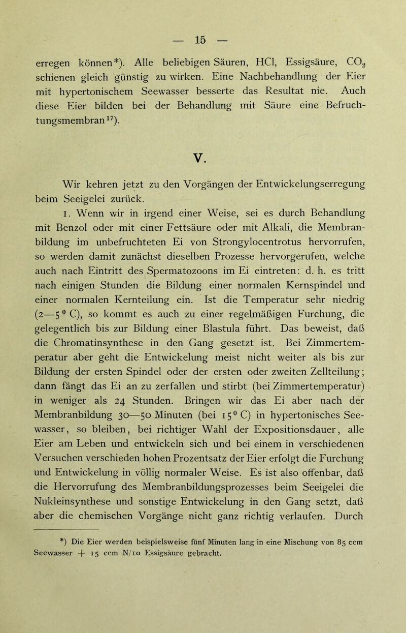 erregen können*). Alle beliebigen Säuren, HCl, Essigsäure, C02 schienen gleich günstig zu wirken. Eine Nachbehandlung der Eier mit hypertonischem Seewasser besserte das Resultat nie. Auch diese Eier bilden bei der Behandlung mit Säure eine Befruch- tungsmembran17). V. Wir kehren jetzt zu den Vorgängen der Entwickelungserregung beim Seeigelei zurück. i. Wenn wir in irgend einer Weise, sei es durch Behandlung mit Benzol oder mit einer Fettsäure oder mit Alkali, die Membran- bildung im unbefruchteten Ei von Strongylocentrotus hervorrufen, so werden damit zunächst dieselben Prozesse hervorgerufen, welche auch nach Eintritt des Spermatozoons im Ei eintreten: d. h. es tritt nach einigen Stunden die Bildung einer normalen Kernspindel und einer normalen Kernteilung ein. Ist die Temperatur sehr niedrig (2—5 0 C), so kommt es auch zu einer regelmäßigen Furchung, die gelegentlich bis zur Bildung einer Blastula führt. Das beweist, daß die Chromatinsynthese in den Gang gesetzt ist. Bei Zimmertem- peratur aber geht die Entwickelung meist nicht weiter als bis zur Bildung der ersten Spindel oder der ersten oder zweiten Zellteilung; dann fängt das Ei an zu zerfallen und stirbt (bei Zimmertemperatur) in weniger als 24 Stunden. Bringen wir das Ei aber nach der Membranbildung 30—50 Minuten (bei I5°C) in hypertonisches See- wasser, so bleiben, bei richtiger Wahl der Expositionsdauer, alle Eier am Leben und entwickeln sich und bei einem in verschiedenen Versuchen verschieden hohen Prozentsatz der Eier erfolgt die Furchung und Entwickelung in völlig normaler Weise. Es ist also offenbar, daß die Hervorrufung des Membranbildungsprozesses beim Seeigelei die Nukleinsynthese und sonstige Entwickelung in den Gang setzt, daß aber die chemischen Vorgänge nicht ganz richtig verlaufen. Durch *) Die Eier werden beispielsweise fünf Minuten lang in eine Mischung von 85 ccm Seewasser -|- 15 ccm N/10 Essigsäure gebracht.