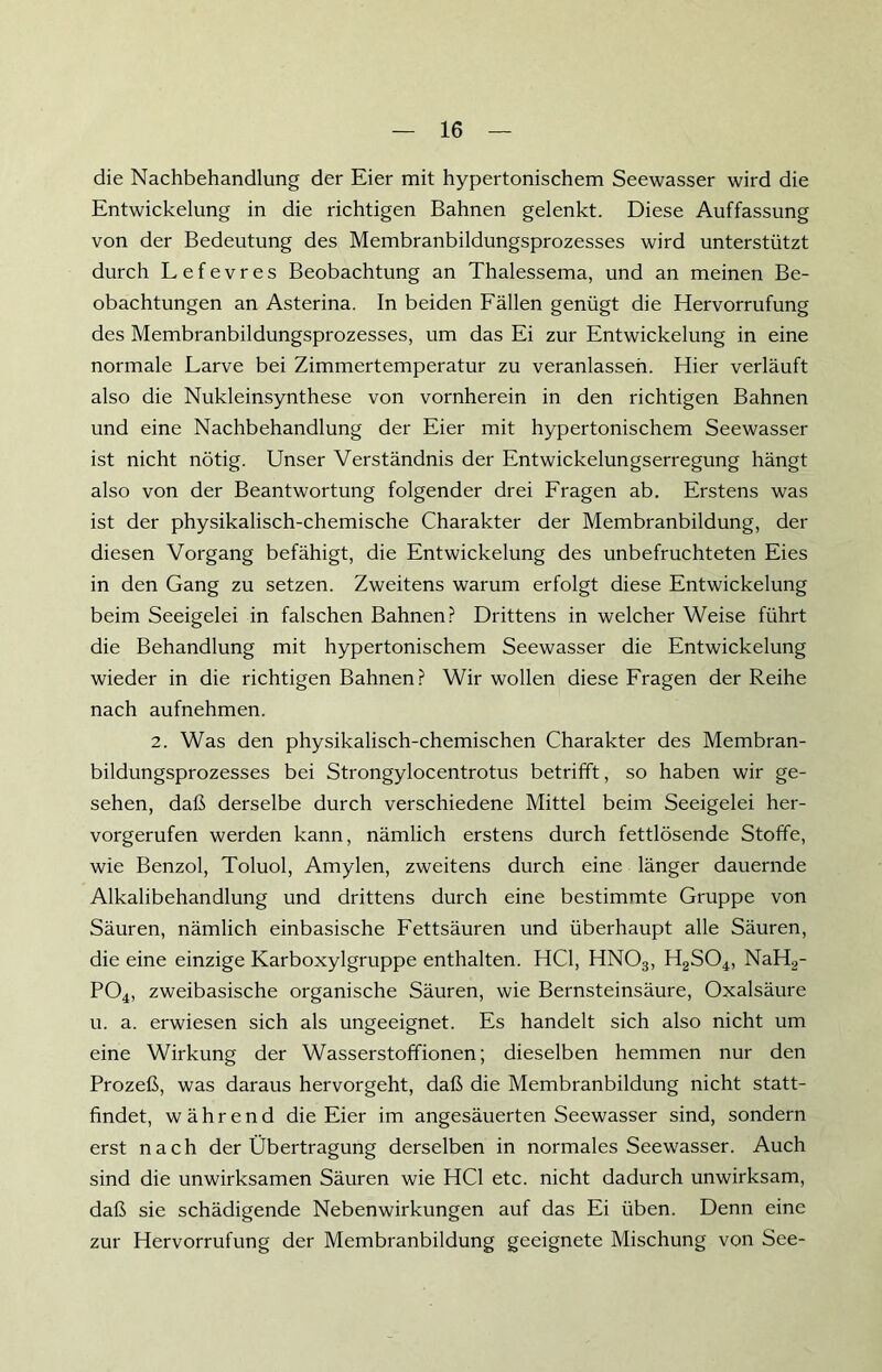 die Nachbehandlung der Eier mit hypertonischem Seewasser wird die Entwickelung in die richtigen Bahnen gelenkt. Diese Auffassung von der Bedeutung des Membranbildungsprozesses wird unterstützt durch Lefevres Beobachtung an Thalessema, und an meinen Be- obachtungen an Asterina. In beiden Fällen genügt die Hervorrufung des Membranbildungsprozesses, um das Ei zur Entwickelung in eine normale Larve bei Zimmertemperatur zu veranlassen. Hier verläuft also die Nukleinsynthese von vornherein in den richtigen Bahnen und eine Nachbehandlung der Eier mit hypertonischem Seewasser ist nicht nötig. Unser Verständnis der Entwickelungserregung hängt also von der Beantwortung folgender drei Fragen ab. Erstens was ist der physikalisch-chemische Charakter der Membranbildung, der diesen Vorgang befähigt, die Entwickelung des unbefruchteten Eies in den Gang zu setzen. Zweitens warum erfolgt diese Entwickelung beim Seeigelei in falschen Bahnen? Drittens in welcher Weise führt die Behandlung mit hypertonischem Seewasser die Entwickelung wieder in die richtigen Bahnen? Wir wollen diese Fragen der Reihe nach aufnehmen. 2. Was den physikalisch-chemischen Charakter des Membran- bildungsprozesses bei Strongylocentrotus betrifft, so haben wir ge- sehen, daß derselbe durch verschiedene Mittel beim Seeigelei her- vorgerufen werden kann, nämlich erstens durch fettlösende Stoffe, wie Benzol, Toluol, Amylen, zweitens durch eine länger dauernde Alkalibehandlung und drittens durch eine bestimmte Gruppe von Säuren, nämlich einbasische Fettsäuren und überhaupt alle Säuren, die eine einzige Karboxylgruppe enthalten. HCl, HNOa, H2S04, NaH2- P04, zweibasische organische Säuren, wie Bernsteinsäure, Oxalsäure u. a. erwiesen sich als ungeeignet. Es handelt sich also nicht um eine Wirkung der Wasserstoffionen; dieselben hemmen nur den Prozeß, was daraus hervorgeht, daß die Membranbildung nicht statt- findet, während die Eier im angesäuerten Seewasser sind, sondern erst nach der Übertragung derselben in normales Seewasser. Auch sind die unwirksamen Säuren wie HCl etc. nicht dadurch unwirksam, daß sie schädigende Nebenwirkungen auf das Ei üben. Denn eine zur Hervorrufung der Membranbildung geeignete Mischung von See-