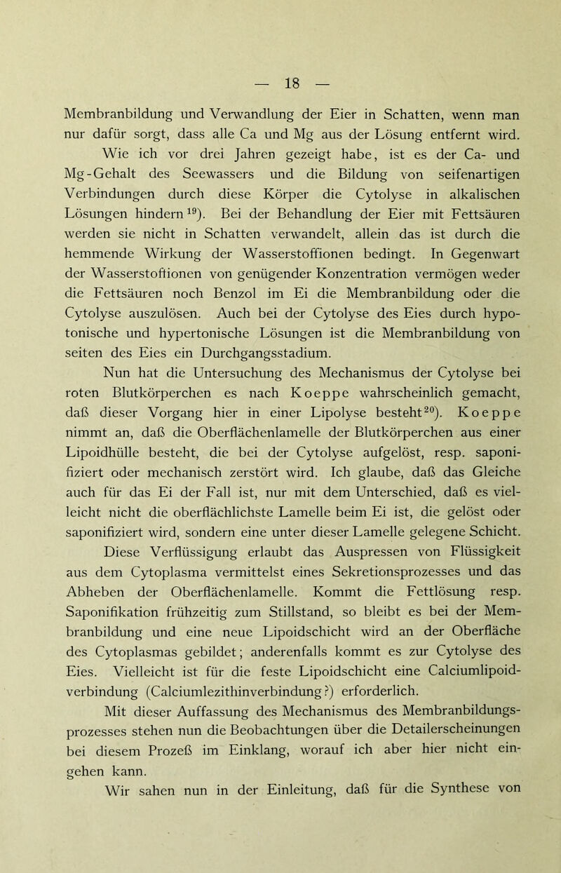 Membranbildung und Verwandlung der Eier in Schatten, wenn man nur dafür sorgt, dass alle Ca und Mg aus der Lösung entfernt wird. Wie ich vor drei Jahren gezeigt habe, ist es der Ca- und Mg-Gehalt des Seewassers und die Bildung von seifenartigen Verbindungen durch diese Körper die Cytolyse in alkalischen Lösungen hindern 19). Bei der Behandlung der Eier mit Fettsäuren werden sie nicht in Schatten verwandelt, allein das ist durch die hemmende Wirkung der Wasserstoffionen bedingt. In Gegenwart der Wasserstoftionen von genügender Konzentration vermögen weder die Fettsäuren noch Benzol im Ei die Membranbildung oder die Cytolyse auszulösen. Auch bei der Cytolyse des Eies durch hypo- tonische und hypertonische Lösungen ist die Membranbildung von seiten des Eies ein Durchgangsstadium. Nun hat die Untersuchung des Mechanismus der Cytolyse bei roten Blutkörperchen es nach Koeppe wahrscheinlich gemacht, daß dieser Vorgang hier in einer Lipolyse besteht20). Koeppe nimmt an, daß die Oberflächenlamelle der Blutkörperchen aus einer Lipoidhülle besteht, die bei der Cytolyse aufgelöst, resp. saponi- fiziert oder mechanisch zerstört wird. Ich glaube, daß das Gleiche auch für das Ei der Fall ist, nur mit dem Unterschied, daß es viel- leicht nicht die oberflächlichste Lamelle beim Ei ist, die gelöst oder saponifiziert wird, sondern eine unter dieser Lamelle gelegene Schicht. Diese Verflüssigung erlaubt das Auspressen von Flüssigkeit aus dem Cytoplasma vermittelst eines Sekretionsprozesses und das Abheben der Oberflächenlamelle. Kommt die Fettlösung resp. Saponifikation frühzeitig zum Stillstand, so bleibt es bei der Mem- branbildung und eine neue Lipoidschicht wird an der Oberfläche des Cytoplasmas gebildet; anderenfalls kommt es zur Cytolyse des Eies. Vielleicht ist für die feste Lipoidschicht eine Calciumlipoid- verbindung (Calciumlezithinverbindung?) erforderlich. Mit dieser Auffassung des Mechanismus des Membranbildungs- prozesses stehen nun die Beobachtungen über die Detailerscheinungen bei diesem Prozeß im Einklang, worauf ich aber hier nicht ein- gehen kann. Wir sahen nun in der Einleitung, daß für die Synthese von