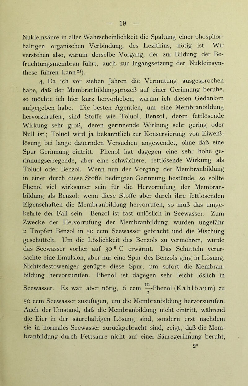 Nukleinsäure in aller Wahrscheinlichkeit die Spaltung einer phosphor- haltigen organischen Verbindung, des Lezithins, nötig ist. Wir verstehen also, warum derselbe Vorgang, der zur Bildung der Be- fruchtungsmembran führt, auch zur Ingangsetzung der Nukleinsyn- these führen kann21). 4. Da ich vor sieben Jahren die Vermutung ausgesprochen habe, daß der Membranbildungsprozeß auf einer Gerinnung beruhe, so möchte ich hier kurz hervorheben, warum ich diesen Gedanken aufgegeben habe. Die besten Agentien, um eine Membranbildung hervorzurufen, sind Stoffe wie Toluol, Benzol, deren fettlösende Wirkung sehr groß, deren gerinnende Wirkung sehr gering oder Null ist; Toluol wird ja bekanntlich zur Konservierung von Eiweiß- lösung bei lange dauernden Versuchen angewendet, ohne daß eine Spur Gerinnung eintritt. Phenol hat dagegen eine sehr hohe ge- rinnungserregende, aber eine schwächere, fettlösende Wirkung als Toluol oder Benzol. Wenn nun der Vorgang der Membranbildung in einer durch diese Stoffe bedingten Gerinnung bestünde, so sollte Phenol viel wirksamer sein für die Hervorrufung der Membran- bildung als Benzol; wenn diese Stoffe aber durch ihre fettlösenden Eigenschaften die Membranbildung hervorrufen, so muß das umge- kehrte der Fall sein. Benzol ist fast unlöslich in Seewasser. Zum Zwecke der Hervorrufung der Membranbildung wurden ungefähr 2 Tropfen Benzol in 50 ccm Seewasser gebracht und die Mischung geschüttelt. Um die Löslichkeit des Benzols zu vermehren, wurde das Seewasser vorher auf 30 0 C erwärmt. Das Schütteln verur- sachte eine Emulsion, aber nur eine Spur des Benzols ging in Lösung. Nichtsdestoweniger genügte diese Spur, um sofort die Membran- bildung hervorzurufen. Phenol ist dagegen sehr leicht löslich in Seewasser. Es war aber nötig, 6 ccm ^--Phenol (Kahlbaum) zu 50 ccm Seewasser zuzufügen, um die Membranbildung hervorzurufen. Auch der Umstand, daß die Membranbildung nicht eintritt, während die Eier in der säurehaltigen Lösung sind, sondern erst nachdem sie in normales Seewasser zurückgebracht sind, zeigt, daß die Mem- branbildung durch Fettsäure nicht auf einer Säuregerinnung beruht, 2*