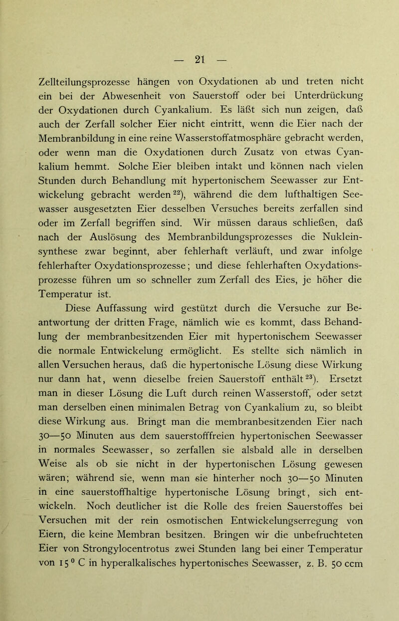 Zellteilungsprozesse hängen von Oxydationen ab und treten nicht ein bei der Abwesenheit von Sauerstoff oder bei Unterdrückung der Oxydationen durch Cyankalium. Es läßt sich nun zeigen, daß auch der Zerfall solcher Eier nicht eintritt, wenn die Eier nach der Membranbildung in eine reine Wasserstoffatmosphäre gebracht werden, oder wenn man die Oxydationen durch Zusatz von etwas Cyan- kalium hemmt. Solche Eier bleiben intakt und können nach vielen Stunden durch Behandlung mit hypertonischem Seewasser zur Ent- wickelung gebracht werden22), während die dem lufthaltigen See- wasser ausgesetzten Eier desselben Versuches bereits zerfallen sind oder im Zerfall begriffen sind. Wir müssen daraus schließen, daß nach der Auslösung des Membranbildungsprozesses die Nuklein- synthese zwar beginnt, aber fehlerhaft verläuft, und zwar infolge fehlerhafter Oxydationsprozesse; und diese fehlerhaften Oxydations- prozesse führen um so schneller zum Zerfall des Eies, je höher die Temperatur ist. Diese Auffassung wird gestützt durch die Versuche zur Be- antwortung der dritten Frage, nämlich wie es kommt, dass Behand- lung der membranbesitzenden Eier mit hypertonischem Seewasser die normale Entwickelung ermöglicht. Es stellte sich nämlich in allen Versuchen heraus, daß die hypertonische Lösung diese Wirkung nur dann hat, wenn dieselbe freien Sauerstoff enthält23). Ersetzt man in dieser Lösung die Luft durch reinen Wasserstoff, oder setzt man derselben einen minimalen Betrag von Cyankalium zu, so bleibt diese Wirkung aus. Bringt man die membranbesitzenden Eier nach 30—5° Minuten aus dem sauerstofffreien hypertonischen Seewasser in normales Seewasser, so zerfallen sie alsbald alle in derselben Weise als ob sie nicht in der hypertonischen Lösung gewesen wären; während sie, wenn man 6ie hinterher noch 30—50 Minuten in eine sauerstoffhaltige hypertonische Lösung bringt, sich ent- wickeln. Noch deutlicher ist die Rolle des freien Sauerstoffes bei Versuchen mit der rein osmotischen Entwickelungserregung von Eiern, die keine Membran besitzen. Bringen wir die unbefruchteten Eier von Strongylocentrotus zwei Stunden lang bei einer Temperatur von 150 C in hyperalkalisches hypertonisches Seewasser, z. B. 50 ccm