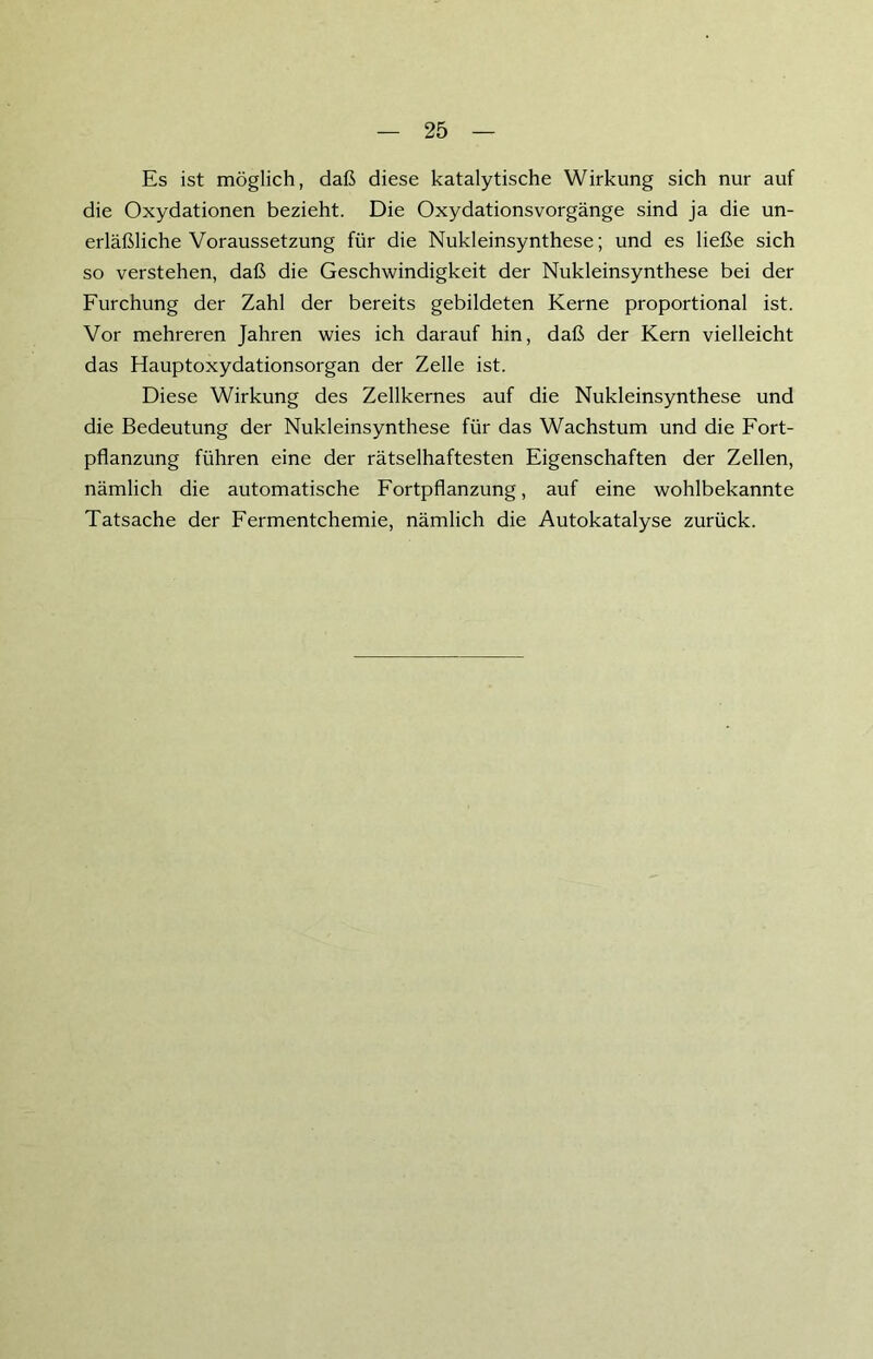 Es ist möglich, daß diese katalytische Wirkung sich nur auf die Oxydationen bezieht. Die Oxydationsvorgänge sind ja die un- erläßliche Voraussetzung für die Nukleinsynthese; und es ließe sich so verstehen, daß die Geschwindigkeit der Nukleinsynthese bei der Furchung der Zahl der bereits gebildeten Kerne proportional ist. Vor mehreren Jahren wies ich darauf hin, daß der Kern vielleicht das Hauptoxydationsorgan der Zelle ist. Diese Wirkung des Zellkernes auf die Nukleinsynthese und die Bedeutung der Nukleinsynthese für das Wachstum und die Fort- pflanzung führen eine der rätselhaftesten Eigenschaften der Zellen, nämlich die automatische Fortpflanzung, auf eine wohlbekannte Tatsache der Fermentchemie, nämlich die Autokatalyse zurück.