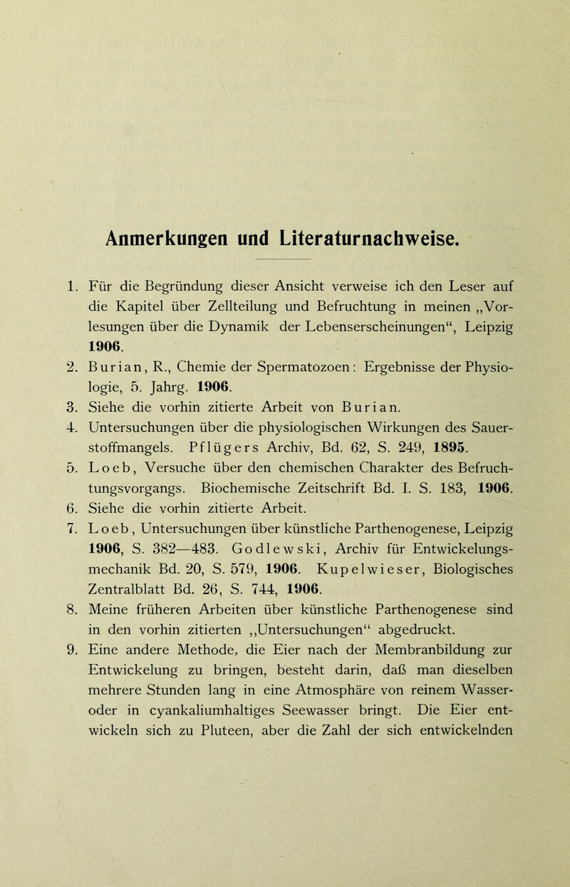 Anmerkungen und Literaturnachweise. 1. Für die Begründung dieser Ansicht verweise ich den Leser auf die Kapitel über Zellteilung und Befruchtung in meinen „Vor- lesungen über die Dynamik der Lebenserscheinungen“, Leipzig 1906. 2. Burian, R., Chemie der Spermatozoen : Ergebnisse der Physio- logie, 5. Jahrg. 1906. 3. Siehe die vorhin zitierte Arbeit von Burian. 4. Untersuchungen über die physiologischen Wirkungen des Sauer- stoffmangels. Pflügers Archiv, Bd. 62, S. 249, 1895. 5. Loeb, Versuche überden chemischen Charakter des Befruch- tungsvorgangs. Biochemische Zeitschrift Bd. I. S. 183, 1906. 6. Siehe die vorhin zitierte Arbeit. 7. Loeb , Untersuchungen über künstliche Parthenogenese, Leipzig 1906, S. 382—483. Godlewski, Archiv für Entwickelungs- mechanik Bd. 20, S. 579, 1906. Kupelwieser, Biologisches Zentralblatt Bd. 26, S. 744, 1906. 8. Meine früheren Arbeiten über künstliche Parthenogenese sind in den vorhin zitierten „Untersuchungen“ abgedruckt. 9. Eine andere Methode, die Eier nach der Membranbildung zur Entwickelung zu bringen, besteht darin, daß man dieselben mehrere Stunden lang in eine Atmosphäre von reinem Wasser- oder in cyankaliumhaltiges Seewasser bringt. Die Eier ent- wickeln sich zu Pluteen, aber die Zahl der sich entwickelnden