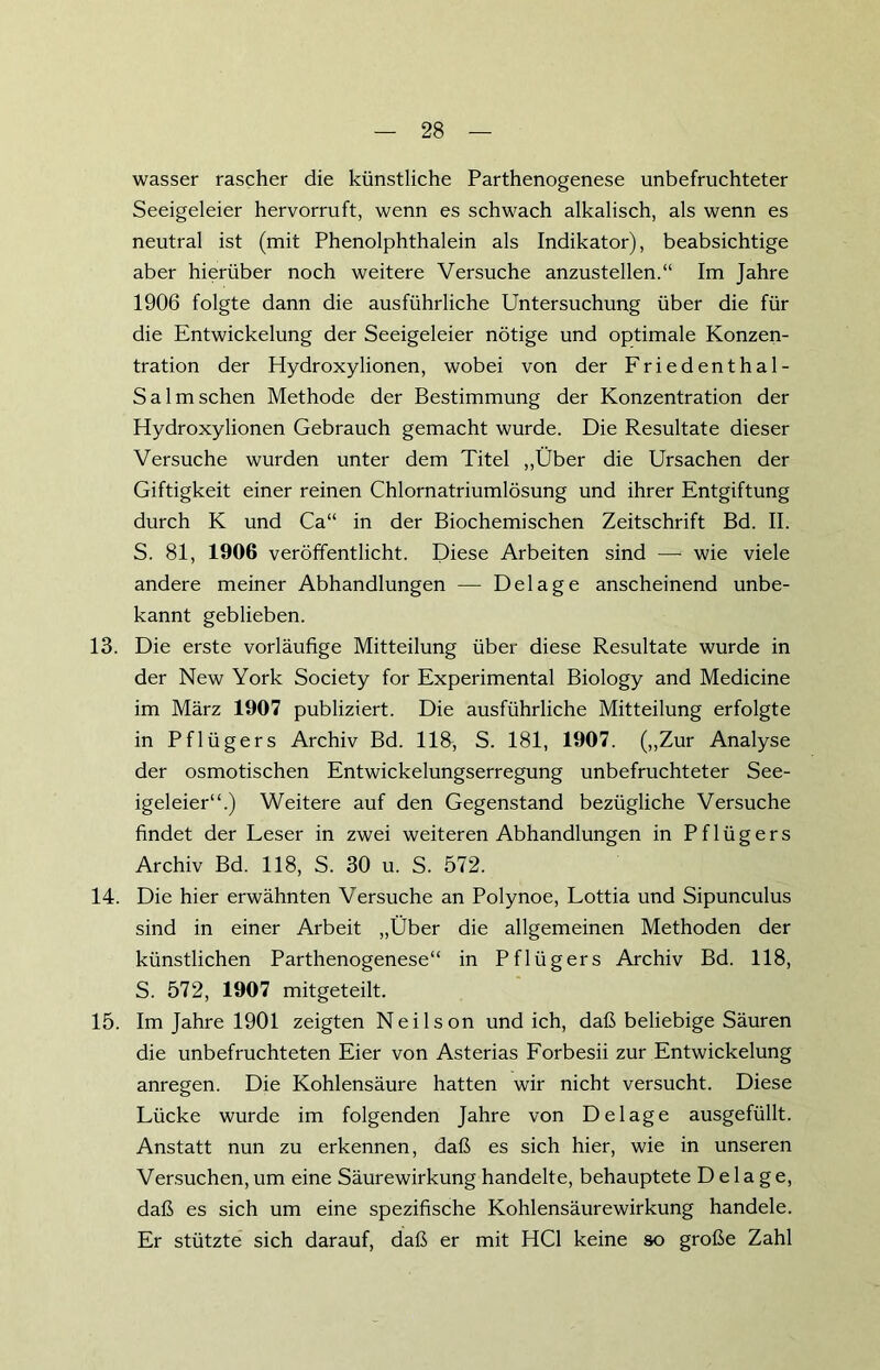 wasser rascher die künstliche Parthenogenese unbefruchteter Seeigeleier hervorruft, wenn es schwach alkalisch, als wenn es neutral ist (mit Phenolphthalein als Indikator), beabsichtige aber hierüber noch weitere Versuche anzustellen.“ Im Jahre 1906 folgte dann die ausführliche Untersuchung über die für die Entwickelung der Seeigeleier nötige und optimale Konzen- tration der Hydroxylionen, wobei von der Friedenthal- Salm sehen Methode der Bestimmung der Konzentration der Hydroxylionen Gebrauch gemacht wurde. Die Resultate dieser Versuche wurden unter dem Titel „Über die Ursachen der Giftigkeit einer reinen Chlornatriumlösung und ihrer Entgiftung durch K und Ca“ in der Biochemischen Zeitschrift Bd. II. S. 81, 1906 veröffentlicht. Diese Arbeiten sind — wie viele andere meiner Abhandlungen — Delage anscheinend unbe- kannt geblieben. 13. Die erste vorläufige Mitteilung über diese Resultate wurde in der New York Society for Experimental Biology and Medicine im März 1907 publiziert. Die ausführliche Mitteilung erfolgte in Pflügers Archiv Bd. 118, S. 181, 1907. („Zur Analyse der osmotischen Entwickelungserregung unbefruchteter See- igeleier“.) Weitere auf den Gegenstand bezügliche Versuche findet der Leser in zwei weiteren Abhandlungen in Pflügers Archiv Bd. 118, S. 30 u. S. 572. 14. Die hier erwähnten Versuche an Polynoe, Lottia und Sipunculus sind in einer Arbeit „Über die allgemeinen Methoden der künstlichen Parthenogenese“ in Pflügers Archiv Bd. 118, S. 572, 1907 mitgeteilt. 15. Im Jahre 1901 zeigten Neilson und ich, daß beliebige Säuren die unbefruchteten Eier von Asterias Forbesii zur Entwickelung anregen. Die Kohlensäure hatten wir nicht versucht. Diese Lücke wurde im folgenden Jahre von Delage ausgefüllt. Anstatt nun zu erkennen, daß es sich hier, wie in unseren Versuchen, um eine Säurewirkung handelte, behauptete Delage, daß es sich um eine spezifische Kohlensäurewirkung handele. Er stützte sich darauf, daß er mit HCl keine so große Zahl