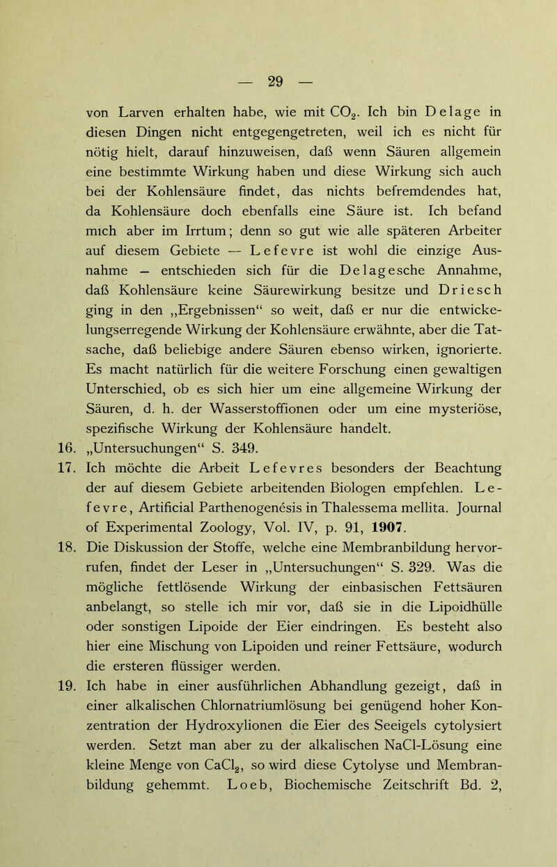 von Larven erhalten habe, wie mit C02. Ich bin De läge in diesen Dingen nicht entgegengetreten, weil ich es nicht für nötig hielt, darauf hinzuweisen, daß wenn Säuren allgemein eine bestimmte Wirkung haben und diese Wirkung sich auch bei der Kohlensäure findet, das nichts befremdendes hat, da Kohlensäure doch ebenfalls eine Säure ist. Ich befand mich aber im Irrtum; denn so gut wie alle späteren Arbeiter auf diesem Gebiete — Lefevre ist wohl die einzige Aus- nahme — entschieden sich für die Delagesche Annahme, daß Kohlensäure keine Säurewirkung besitze und Driesch ging in den „Ergebnissen“ so weit, daß er nur die entwicke- lungserregende Wirkung der Kohlensäure erwähnte, aber die Tat- sache, daß beliebige andere Säuren ebenso wirken, ignorierte. Es macht natürlich für die weitere Forschung einen gewaltigen Unterschied, ob es sich hier um eine allgemeine Wirkung der Säuren, d. h. der Wasserstoffionen oder um eine mysteriöse, spezifische Wirkung der Kohlensäure handelt. 16. „Untersuchungen“ S. 349. 17. Ich möchte die Arbeit Lefevres besonders der Beachtung der auf diesem Gebiete arbeitenden Biologen empfehlen. Le- fevre, Artificial Parthenogenesis in Thalessema mellita. Journal of Experimental Zoology, Vol. IV, p. 91, 1907. 18. Die Diskussion der Stoffe, welche eine Membranbildung hervor- rufen, findet der Leser in „Untersuchungen“ S. 329. Was die mögliche fettlösende Wirkung der einbasischen Fettsäuren anbelangt, so stelle ich mir vor, daß sie in die Lipoidhülle oder sonstigen Lipoide der Eier eindringen. Es besteht also hier eine Mischung von Lipoiden und reiner Fettsäure, wodurch die ersteren flüssiger werden. 19. Ich habe in einer ausführlichen Abhandlung gezeigt, daß in einer alkalischen Chlornatriumlösung bei genügend hoher Kon- zentration der Hydroxylionen die Eier des Seeigels cytolysiert werden. Setzt man aber zu der alkalischen NaCl-Lösung eine kleine Menge von CaCl2, so wird diese Cytolyse und Membran- bildung gehemmt. Loeb, Biochemische Zeitschrift Bd. 2,