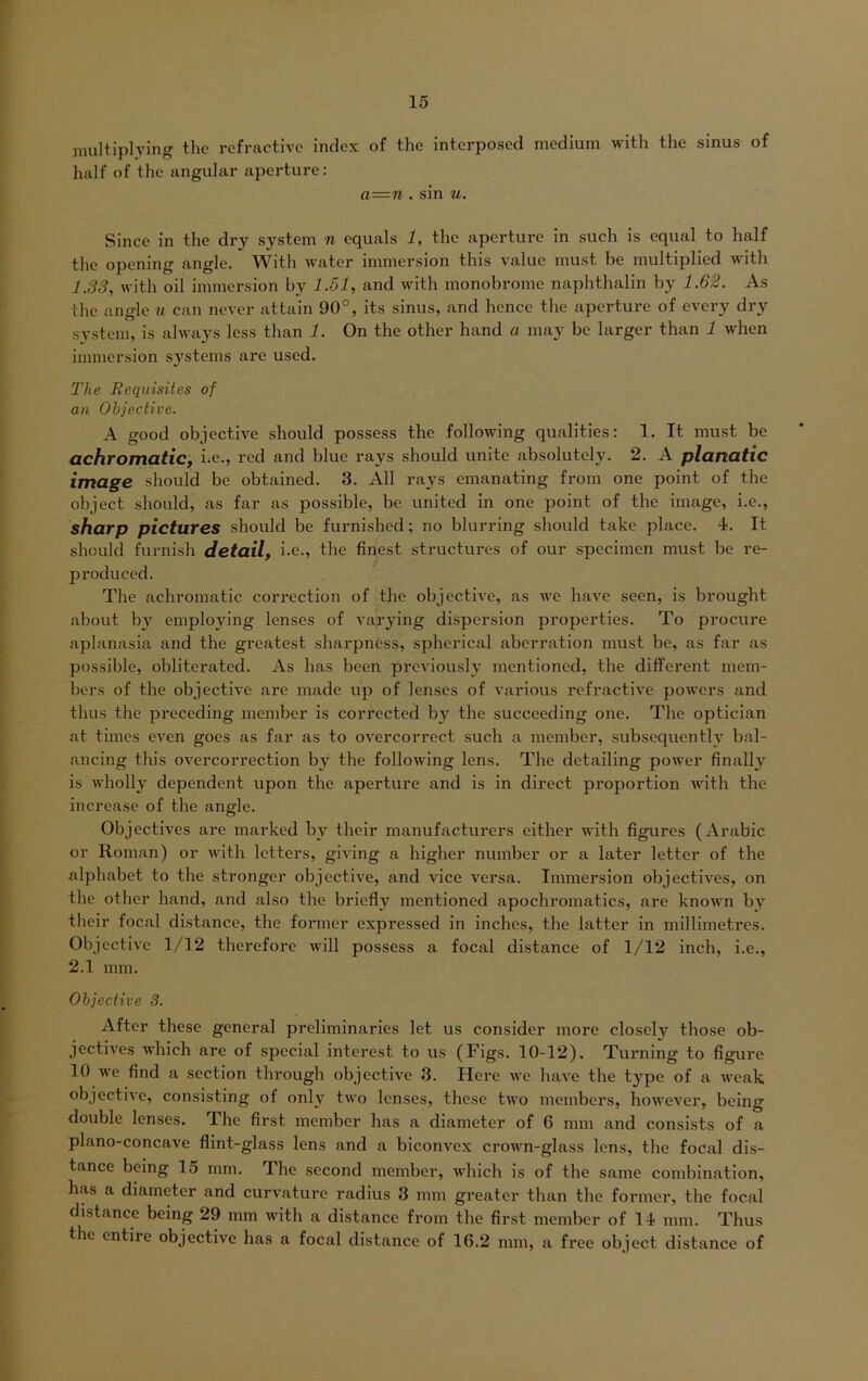 multiplying the refractive indcx of the interposed medium with the sinus of half of the angular aperture: a=n . sin u. Since in the dry System n equals 1, the aperture in such is equal to half the opcning angle. With water immersion this value must be multiplied with 1.33, with oil immersion by 1.51, and with monobromc naphthalin by 1.62. As the angle u can never attain 90°, its sinus, and hence the aperture of every dry System, is always less than 1. On the other hand a may bc larger than 1 when immersion Systems are used. The Bequisites of an Ohjective. A good objective should possess the following qualities: 1. It must be achromatic, i.e., red and blue rays should unite absolutely. 2. A planatic image should be obtained. 3. All rays emanating from one point of the object should, as far as possible, be united in one point of the image, i.e., sharp pictures should be furnished; no blurring should take place. 4. It should furnish detail, i.e., the finest structures of our specimen must be re- produced. The achromatic corrcction of the objective, as we have seen, is brought about by employing lenses of varying dispersion properties. To procure aplanasia and the greatest sharpness, spherical aberration must be, as far as possible, obliterated. As has been previously mentioned, the different mem- bers of the objective are made up of lenses of various refractive powers and thus the preceding member is corrected by the succeeding one. The optician at times even goes as far as to overcorrect such a member, subsequently bal- ancing this overcorrection by the following lens. The detailing power finally is wholly dependent upon the aperture and is in direct proportion with the increase of the angle. Objectives are marked by their manufacturers either with figures (Arabic or Roman) or with letters, gmng a higher number or a later letter of the alphabet to the strongcr objective, and vice versa. Immersion objectives, on the other hand, and also the briefly mentioned apochromatics, are known by their focal distance, the former expressed in inches, the latter in millimetres. Objective 1/12 therefore will possess a focal distance of 1/12 inch, i.e., 2.1 mm. Ohjective 3. After these general preliminaries let us consider more closely those ob- jectives which are of special interest to us (Figs. 10-12). Turning to figure 10 we find a section through objective 3. Here we have the type of a weak objective, consisting of onlv two lenses, these two members, however, being double lenses. The first member has a diameter of 6 mm and consists of a plano-concave flint-glass lens and a biconvex crown-glass lens, the focal dis- tance being 15 mm. The second member, which is of the same combination, bas a diameter and curvature radius 3 mm greater than the former, the focal distance being 29 mm with a distance from the first member of 14 mm. Thus the entire objective has a focal distance of 16.2 mm, a free object distance of