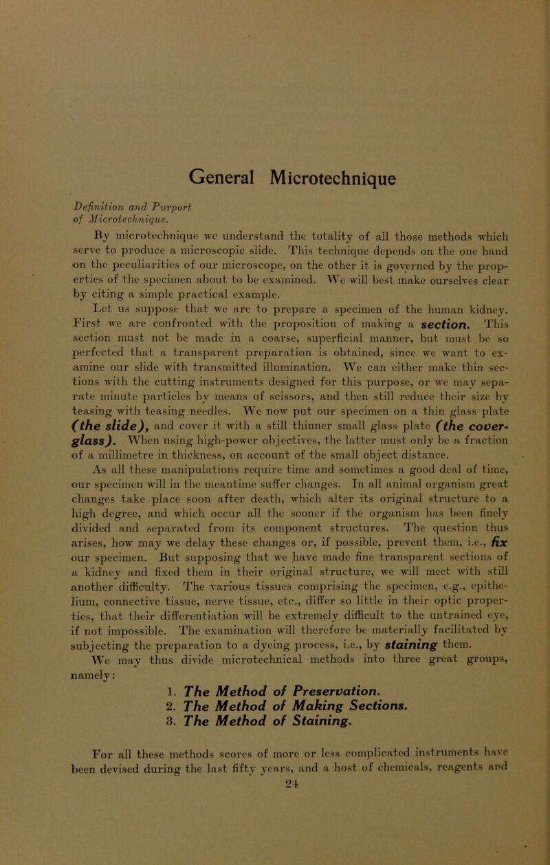 General Microtechnique Definition and Purport of Microtechnique. Bv microtechnique we understand the totality of all those methods which serve to produce a microscopic slide. This technique depends on the one hand on the peculiarities of our microscope, on the other it is governed by the prop- erties of the specimen about to be examined. We will best make ourselves clear by citing a simple practical example. Let us suppose that we are to prepare a specimen of the human kidney. First we are confronted with the proposition of making a section. This section must not be made in a coarse, superficial manner, but must be so perfected that a transparent preparation is obtained, since we want to ex- amine our slide with transmitted illumination. We can either make thin sec- tions with the cutting instruments designed for this purpose, or we may sepa- rate minute particles b}r means of scissors, and then still reduce their size by teasing with teasing needles. We now put our specimen on a thin glass plate (the slide), and cover it with a still thinner small glass plate (the COVer- glass). When using high-power ob jectives, the latter must only be a fraction of a millimetre in thickness, on account of the small object distance. As all these manipulations require time and sometimes a good deal of time, our specimen will in the meantime suffcr changes. In all animal organism great changes take place soon after death, which alter its original structure to a high degree, and which occur all the sooner if the organism has been finely dividcd and separated from its component structures. The question thus arises, how may we delay these changes or, if possible, prevent them, i.e., fix our specimen. But supposing that we have made fine transparent sections of a kidney and fixed them in their original structure, we will meet with still another difficulty. The various tissues comprising the specimen, e.g., epithe- lium, connective tissue, nerve tissue, etc., differ so little in their optic proper- ties, that their differentiation will be extremely difficult to the untrained eye, if not impossible. The cxamination will therefore be materially facilitated by subjecting the preparation to a dveing process, i.e., by staifling them. We may thus divide microtechnical methods into three great groups, namely: 1. The Method of Preservation. 2. The Method of Making Sections. 3. The Method of Staining. For all these methods scores of more or less complicated instruments have been devised during the last fifty years, and a host of Chemicals, reagents and