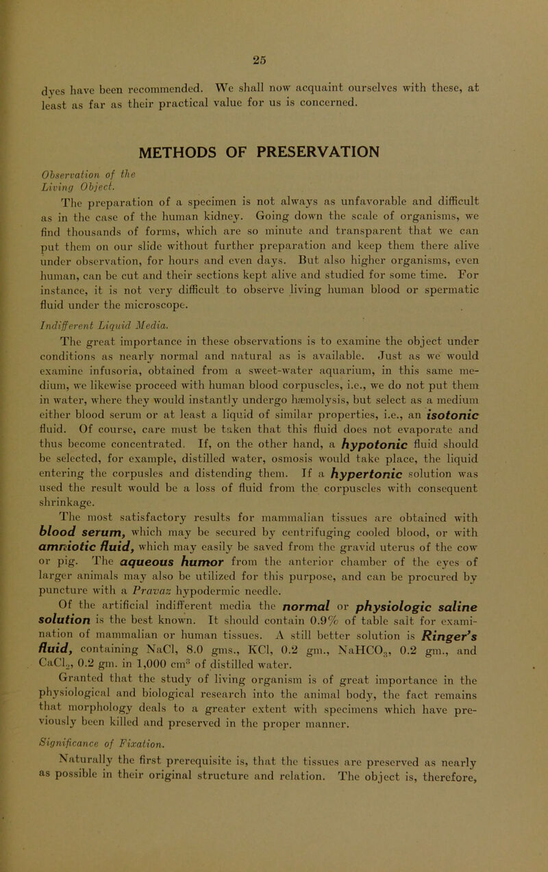 dves have been recommcnded. We shall now acquaint ourselvcs with these, at least as fax* as their practical value for us is concerned. METHODS OF PRESERVATION Observation of tlie Living Object. The pi’eparation of a specimen is not always as unfavorable and difficult as in thc casc of the human kidncy. Going down the scale of organisms, we find thousands of forms, which ai'e so minute and transpai-ent that we can put them on our slide without further preparation and keep them there alive under observation, for hours and even days. But also higher organisms, even human, can be cut and their sections kept alive and studied for some time. For instance, it is not vei*y difficult to observe living human blood or spennatic fluid under the microscope. Indifferent Liquid Media. The great importance in these obsei'vations is to examine the object under conditions as neai’ly noi’mal and natural as is available. Just as we would examine infusoria, obtained from a sweet-water aquarium, in this same me- dium, we likewise pi’oceed with human blood coi'puscles, i.e., we do not put them in water, where they would instantly undergo haemolysis, but select as a medium either blood serum or at least a liquid of similar propei'ties, i.e., an isotonic fluid. Of course, care must be taken that this fluid does not evaporate and thus becorne concentrated. If, on the other hand, a hypotonic fluid should be selected, for example, distilled water, osmosis would take place, the liquid entering the coi’pusles and distending them. If a hypertonic solution was used the result would be a loss of fluid from the coi’puscles with consequent shrinkage. The most satisfactory l-esults for mammalian tissues ax*e obtained with blood serum, which may be secured by centrifuging cooled blood, or with amniotic fluid, which may easily be saved from the gravid uterus of the cow or pig. The aqueous humor from the anterior chamber of the eyes of larger animals may also be utilized for this purpose, and can be procured by puncture with a Pravaz hypodermic needle. Of the artificial indiffei-ent mcdia the normal or physiologic saline solution is the best known. It should contain 0.9% of table salt for exami- nation of mammalian or human tissues. A still better solution is Ringer’s fluid, containing NaCl, 8.0 gms., KCl, 0.2 gm., NaHC03, 0.2 gm., and CaCl2, 0.2 gm. in 1,000 cm of distilled water. Granted that the study of living organism is of great impoi’tance in the physiological and biological research into the animal body, the fact l'emains that morphology deals to a greatcr extent with specimens which have pre- viously been killed and prcserved in the proper manncr. Signijicance of Fixation. Naturally the first prerequisite is, that the tissues are preserved as nearly as possible in their original structure and relation. The object is, therefore,