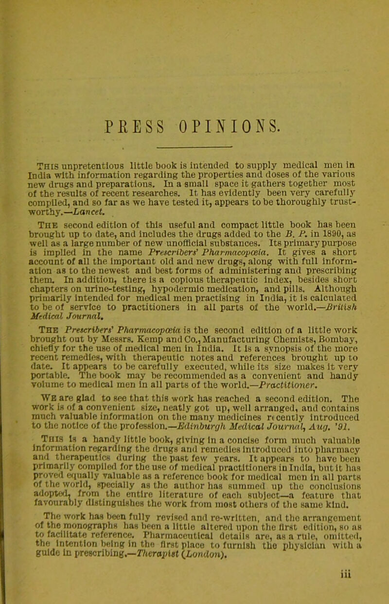 PRESS OPINIONS. This unpretentious little book is intended to supply medical men in India with information regarding the properties and doses of the various new drags and preparations. In a small space it gathers together most of the results of recent researches. It has evidently been very carefully compiled, and so far as we have tested it, appears to be thoroughly trust- worthy.—Lancet. The second edition of this useful and compact little book has been brought up to date, and includes the drugs added to the B. P. in 1890, as well as a large number of new unofficial substances. Its primary purpose is implied in the name Prescribers’ Pharmacopoeia. It gives a short account of all the important old and new drugs, along with full inform- ation as to the newest and best forms of administering and prescribing them. In addition, there is a copious therapeutic index, besides short chapters on urine-testing, hypodermic medication, and pills. Although primarily intended for medical men practising in India, it is calculated to be of service to practitioners in all parts of the world.—British Medical Journal. The Prescribers’ Pharmacopoeia is the second edition of a little work brought out by Messrs. Kemp and Co., Manufacturing Chemists, Bombay, chiefly for the use of medical men in India. It is a synopsis of the more recent remedies, with therapeutic noteB and references brought up to date. It appears to be carefully executed, while its size makes it very portable. The book may be recommended as a convenient and handy volume to medical men in all parts of the world.—Practitioner. WE are glad to see that this work has reached a second edition. The work is of a convenient size, neatly got up, well arranged, and contains much valuable information on the many medicines ncently introduced to the notice of the profession.—Edinburgh Medical Journal, Aug. '91. This is a handy little book, giving in a concise form much valuable information regarding the drugs and remedies Introduced into pharmacy and therapeutics during the past few years. It appears to have been primarily compiled for the use of medical practitioners in India, but it has proved equally valuable as a reference book for medical men in all parts of the world, specially as the author has summed up the conclusions adopt'd, from the entire literature of each subject—a fcaturo that favourably distinguishes the work from most others of the same kind. The work has been fully revised and re-written, and the arrangement of the monographs has been a little altered upon the first edition, so as to facilitate reference. Pharmaceutical details are, as a rule, omitted, the intention being in the first place to furnish tho physician with a guide in prescribing.—Therapist (.London).