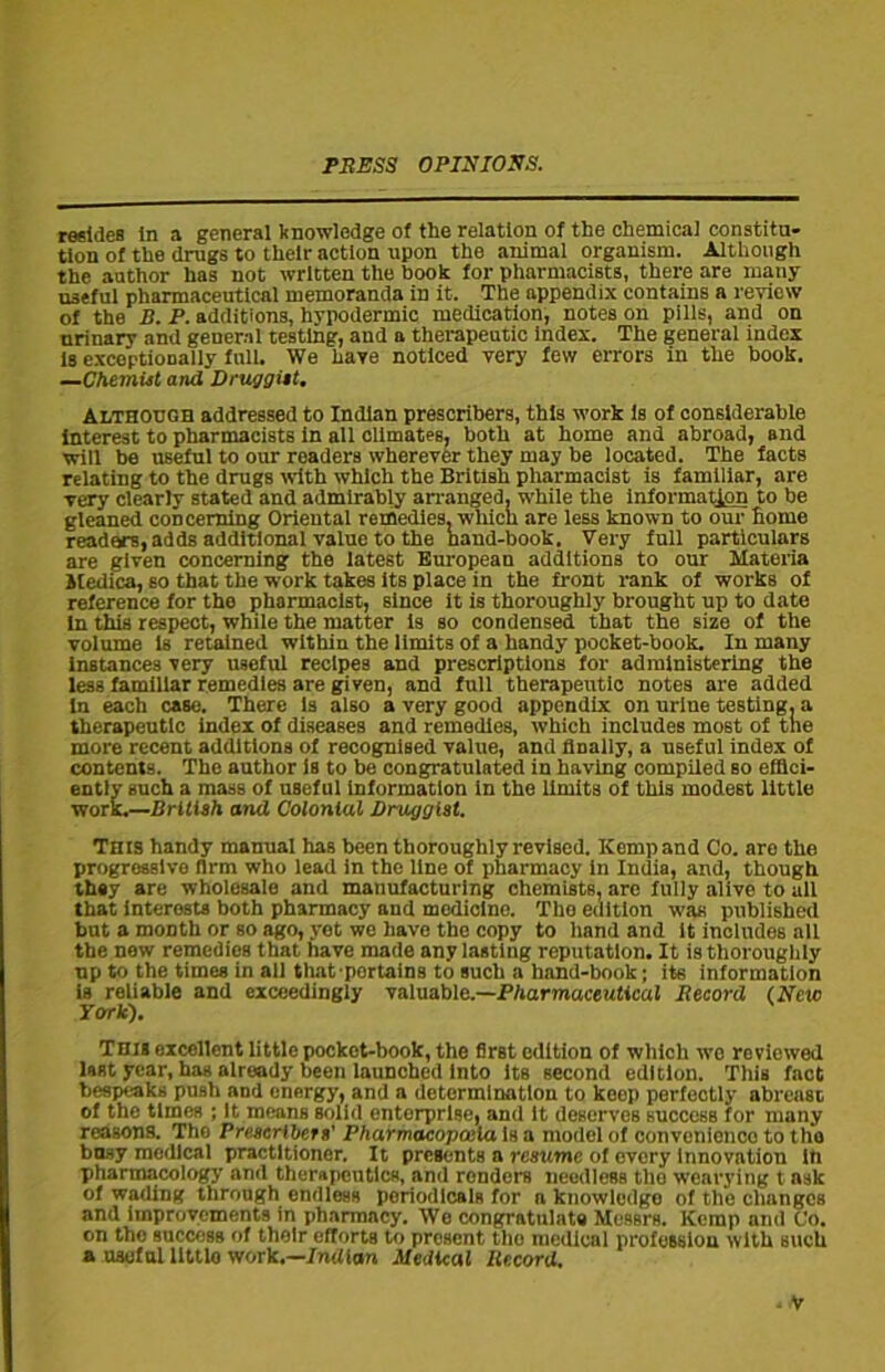 resides in a general knowledge of the relation of the chemical constitu- tion of the drugs to their action upon the animal organism. Although the author has not written the book for pharmacists, there are many useful pharmaceutical memoranda in it. The appendix contains a review of the B. P. additions, hypodermic medication, notes on pills, and on urinary and general testing, and a therapeutic index. The general index is exceptionally full. We hare noticed very few errors in the book. —Chemist and Druggist. Although addressed to Indian prescribes, this work is of considerable interest to pharmacists in all climates, both at home and abroad, and will be useful to our readers wherever they may be located. The facts relating to the drugs with which the British pharmacist is familiar, are very clearly stated and admirably arranged, while the information to be gleaned concerning Oriental remedies, which are less known to our home ready's, adds additional value to the hand-book. Very full particulars are given concerning the latest European additions to our Materia itedica, so that the work takes its place in the front rank of works of reference for the pharmacist, since it is thoroughly brought up to date in this respect, while the matter is so condensed that the size of the volume is retained within the limits of a handy pocket-book. In many instances very useful recipes and prescriptions for administering the less familiar remedies are given, and full therapeutic notes are added In each case. There Is also a very good appendix on urine testing, a therapeutic index of diseases and remedies, which includes most of tne more recent additions of recognised value, and finally, a useful index of contents. The author is to be congratulated in having compiled so effici- ently such a mass of useful information in the limits of this modest little work.—British and Colonial Druggist. This handy manual has been thoroughly revised. Kemp and Co. are the progressive firm who lead in the line of pharmacy in India, and, though they arc wholesale and manufacturing chemists, are fully alive to all that interests both pharmacy and medicine. Tho edition was published but a month or so ago, yet we have the copy to hand and it includes all the new remedios that have made any lasting reputation. It is thoroughly up to the times in all that portains to such a hand-book; its information is reliable and exceedingly valuable.—Pharmaceutical Record (New York). This excellent little pocket-book, the first edition of which wo reviewed last year, has already been launched into its second edition. This fact bespeaks push and energy, and a determination to keep perfectly abreast of the times ; It means solid enterprise, and it deserves succosb for many reasons. Tho Prescribes s' Pharmacopoeia is a model of convenience to tho busy medical practitioner. It presents a resume of every Innovation in pharmacology and therapeutics, and renders needless tho wearying t ask of wading through endless periodicals for n knowledge of the changes and improvements in pharmacy. We congratulate Messrs. Kemp ami Co. on the success of their efforts to present tho medical profession with such a useful little work.—Indian Medical Record.