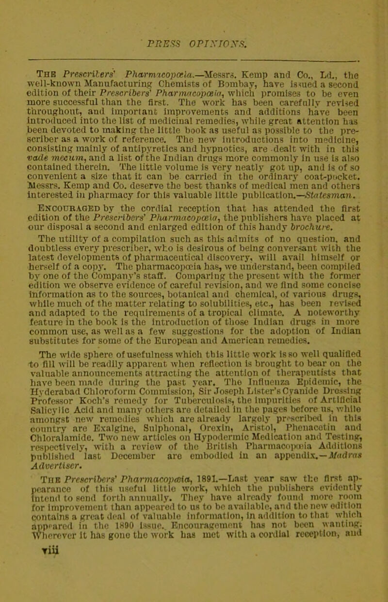 The Presenters’ Pharrmcopcela.—Messrs. Kemp anti Co., Ld., the well-known Manufacturing Chemists of Bombay, have issued a second edition of their Pre.scribers' Pharmacopoeia, which promises to be even more successful than the first. The work has been carefully revised throughout, and important improvements and additions have been introduced into the list of medicinal remedies, while great attention has been devoted to making the little book as useful as possible to the pre- scriber as a work of reference. The new introductions into medicine, consisting mainly of antipyretics and hypnotics, are dealt with in this vcule meourn, and a list of the Indian drugs more commonly In use is also contained therein. The little volume is very neatly got up, and is of so convenient a size that it can be carried in the ordinary coat-pocket. Messrs. Kemp and Co. deserve the best thanks of medical men and others Interested in pharmacy for this valuable little publication.—Statesman. Encouraged by the cordial reception that has attended the first edition of the Presenters' Pharmacopoeia, the publishers have placed at our disposal a second and enlarged edition of this handy brochure. The utility of a compilation such as this admits of no question, and doubtless every prescriber, who is desirous of being conversant with the latest developments of pharmaceutical discovery, will avail himself or herself of a copy. The pharmacopoeia has, we understand, been compiled by one of the Company’s staff. Comparing the present with the former edition we observe evidence of careful revision, and we find some concise information as to the sources, botanical and chemical, of various drugs, while much of the matter relating to solubilities, etc., has been revised and adapted to the requirements of a tropical climate. A noteworthy feature in the book is the introduction of those Indian drugs in more common use, as well as a few suggestions for the adoption of Indian substitutes for some of the European and American remedies. The wide sphere of usefulness which this little work is so well qualified to fill will be readily apparent when reflection is brought to bear on the valuable announcements attracting the attention of therapeutists that have been made during the past year. Tho Influenza Epidemic, the Hyderabad Chloroform Commission, Sir Joseph Lister’s Cyanide Drossing Professor Koch’s remedy for Tuberculosis, the impurities of Artificial Salicylic Acid and many others are detailed in the pages before us, while amongst new remedies which are already largely prescribed In this country are Exalgine, Snlphonal, Oroxtn, Aristol, Phenacotin and Chloralamide. Two new articles on Hypodermic Medication and Testing, respectively, with a review of the British Pharmacopoeia Additions published last December aro embodied in an appendix.—Madras Advertiser. Thu Preservers’ Pharmacopeeia, 1891.—Last year saw the first ap- pearance of this useful little work, which the publishers evidently Intend to send forth annually. They have already found more room for improvement than appeared to us to be available, and the new edition contains a great deal of valuable information, in addition to that which appeared in the 1890 Issue. Encouragement has not been wanting. Wherever It has gono the work has met with a cordial reception, aud Tiii