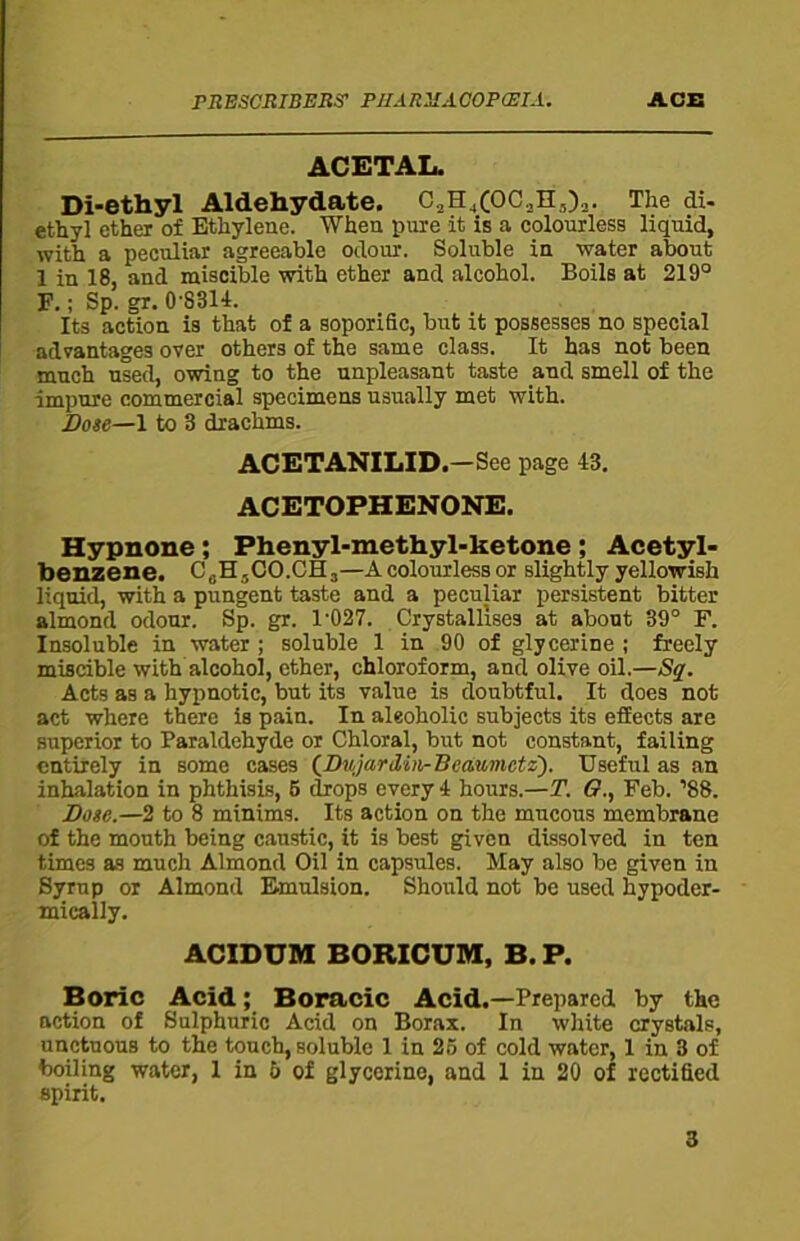 ACETAL. Di-ethyl Aldehydate. C2H4(0C2H5)2. The di- ethyl ether of Ethylene. When pure it is a colourless liquid, with a peculiar agreeable odour. Soluble in water about 1 in 18, and miscible with ether and alcohol. Boils at 219° F.; Sp. gr. 0’8314. Its action is that of a soporific, but it possesses no special advantages over others of the same class. It has not been much used, owing to the unpleasant taste and smell of the impure commercial specimens usually met with. Dose—1 to 3 drachms. ACETANILID.—See page 13. ACETOPHENONE. Hypnone; Phenyl-methyl-ketone ; Acetyl- benzene. C6H5CO.CH3—A colourless or slightly yellowish liquid, with a pungent taste and a peculiar persistent bitter almond odour. Sp. gr. 1'027. Crystallises at about 39° F. Insoluble in water ; soluble 1 in 90 of glycerine ; freely miscible with alcohol, ether, chloroform, and olive oil.—Sq. Acts as a hypnotic, but its value is doubtful. It does not act where there is pain. In aleoholie subjects its effects are superior to Paraldehyde or Chloral, but not constant, failing entirely in some cases (Dujardin-Beaumctz). Useful as an inhalation in phthisis, 5 drops every 4 hours.—T. <?., Feb. ’88. Dose.—2 to 8 minims. Its action on the mucous membrane of the mouth being caustic, it is best given dissolved in ten times as much Almond Oil in capsules. May also be given in Syrup or Almond Emulsion. Should not be used hypoder- mically. ACIDUM BORICUM, B. P. Boric Acid; Boracic Acid.—Prepared by the action of Sulphuric Acid on Borax. In white crystals, unctuous to the touch, soluble 1 in 25 of cold water, 1 in 3 of boiling water, 1 in 5 of glycerine, and 1 in 20 of rectified spirit.