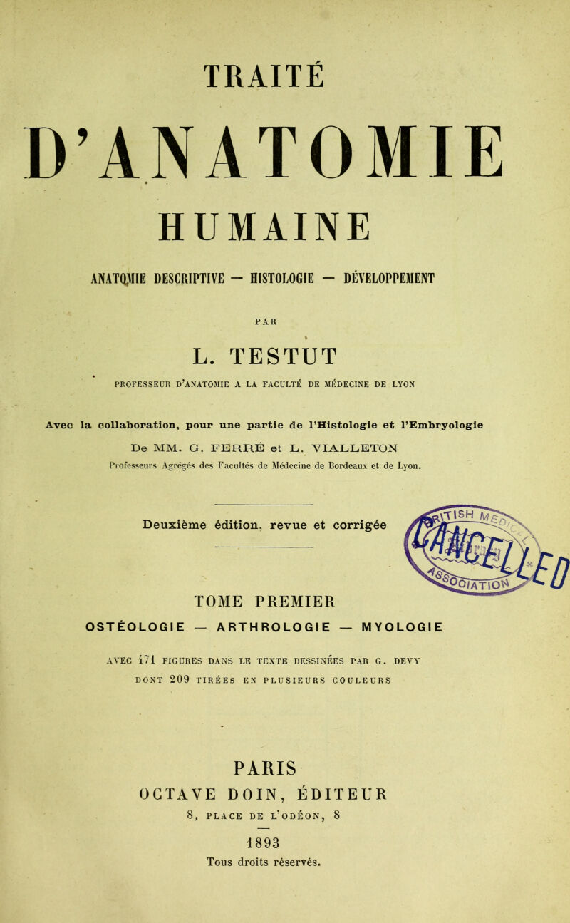 D’ANATOMIE HUMAINE ANATOMIE DESCRIPTIVE - HISTOLOGIE - DÉVELOPPEMENT PAR L. TESTUT PROFESSEUR d’ANATOMIE A LA FACULTÉ DE MÉDECINE DE LYON Avec la collaboration, pour une partie de l’Histologie et l’Embryologie De MM. G. FERRÉ et L. VIALLETON Professeurs Agrégés des Facultés de Médecine de Bordeaux et de Lyon. Deuxième édition, revue et corrigée TOME PREMIER OSTÉOLOGIE — ARTHROLOGIE — MYOLOGIE AVEC 471 FIGURES DANS LE TEXTE DESSINEES PAR G. DEVY DONT 209 TIRÉES EN PLUSIEURS COULEURS PARIS OCTAVE DOIN, ÉDITEUR 8, PLACE DE l’ODÉON, 8 1893 Tous droits réservés.