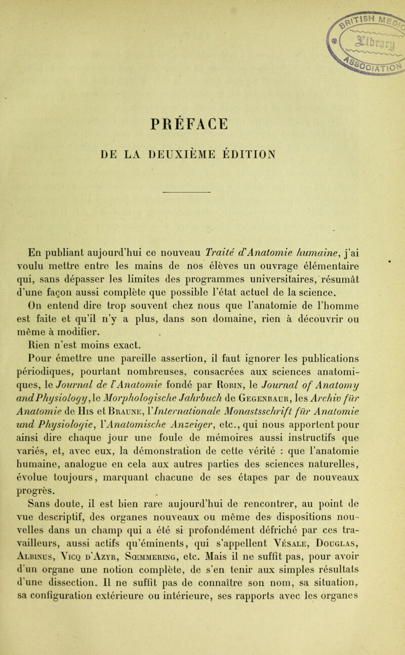 PRÉFACE DE LA DEUXIÈME ÉDITION En publiant aujourd’hui ce nouveau Traité dAnatomie humaine^ j’ai voulu mettre entre les mains de nos élèves un ouvrage élémentaire qui, sans dépasser les limites des programmes universitaires, résumât d’une façon aussi complète que possible l’état actuel de la science. On entend dire trop souvent chez nous que l’anatomie de l’homme est faite et qu’il n’y a plus, dans son domaine, rien à découvrir ou même à modifier. Rien n’est moins exact. Pour émettre une pareille assertion, il faut ignorer les publications périodiques, pourtant nombreuses, consacrées aux sciences anatomi- ques, le Journal de ïAnatomie fondé par Robin, le Journal of Anatomy andPhysiology,\q Morphologische Jahrbuch de Gegenbaur, les Archiv für Anatomie de His etBRAUNE, Y Internationale Monastsschrift für Anatomie iind Physiologie^ VAnatomische Anzeiger, etc., qui nous apportent pour ainsi dire chaque jour une foule de mémoires aussi instructifs que variés, et, aA^ec eux, la démonstration de cette vérité : que l’anatomie humaine, analogue en cela aux autres parties des sciences naturelles, évolue toujours, marquant chacune de ses étapes par de nouveaux progrès. Sans doute, il est bien rare aujourd’hui de rencontrer, au point de vue descriptif, des organes nouA eaux ou même des- dispositions non- A'elles dans un champ qui a été si profondément défriché par ces tra- A^ailleurs, aussi actifs qu’éminents, qui s’appellent Yésale, Douglas, Albinus, Yicq d’Azyr, Sœmmering, etc. Mais il ne suffit pas, pour avoir d’un organe une notion complète, de s’en tenir aux simples résultats d’une dissection. Il ne suffit pas de connaître son nom, sa situation, sa configuration extérieure ou intérieure, ses rapports avec les organes