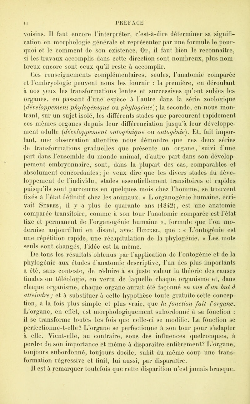 voisins. Il faut encore l’interpréter, c’est-à-dire déterminer sa signifi- cation en morphologie générale et représenter par une formule le pour- quoi et le comment de son existence. Or, il faut bien le reconnaître, si les travaux accomplis dans cette direction sont nombreux, plus nom- breux encore sont ceux qu’il reste à accomplir. Ces renseignements complémentaires, seules, l’anatomie comparée et l’embryologie peuvent nous les fournir : la première, en déroulant à nos yeux les transformations lentes et successives qu’ont subies les organes, en passant d’une espèce à l’autre dans la série zoologique [développement phylogénique on phylogénie) \ la seconde, en nous mon- trant, sur un sujet isolé, les différents stades que parcourent rapidement ces mêmes organes depuis leur dilîérenciation jusqu’à leur développe- ment adulte [développement ontogénique ou ontogénie). Et, fait impor- tant, une observation attentive nous démontre que ces deux séries de transformations graduelles que présente un organe, suivi d’une part dans l’ensemble du monde animal, d’autre part dans son dévelop- pement embryonnaire, sont, dans la plupart des cas, comparables et absolument concordantes; je veux dire que les divers stades du déve- loppement de l’individu, stades essentiellement transitoires et rapides puisqu’ils sont parcourus en quelques mois chez l’homme, se trouvent fixés à l’état définitif chez les animaux. « L’organogénie humaine, écri- vait Serres, il y a plus de quarante ans (1842), est une anatomie comparée transitoire, comme à son tour l’anatomie comparée est l’état fixe et permanent de l’organogénie bumaine », formule que l’on mo- dernise aujourd’hui en disant, avec Hœckel, que : « L’ontogénie est une répétition rapide, une récapitulation de la phylogénie. » Les mots seuls sont changés, l’idée est la même. De tous les résultats obtenus par l’application de l’ontogénie et de la phylogénie aux études d’anatomie descriptive, l’un des plus importants a été, sans conteste, de réduire à sa juste valeur la théorie des causes finales ou téléologie, en vertu de laquelle chaque organisme et, dans chaque organisme, chaque organe aurait été façonné en vue dé un but à atteindre ; et à substituer à cette hypothèse toute gratuite cette concep- tion, à la fois plus simple et plus vraie, que la fonction fait Vorgane. L’organe, en effet, est morphologiquement subordonné à sa fonction : il se transforme toutes les fois que celle-ci se modifie. La fonction se perfectionne-t-elle? L’organe se perfectionne à son tour pour s’adapter à elle. Vient-elle, au contraire, sous des influences quelconques, à perdre de son importance et même à disparaître entièrement? L’organe, toujours subordonné, toujours docile, subit du même coup une trans- formation régressive et finit, lui aussi, par disparaître. Il est à remarquer toutefois que cette disparition n’est jamais brusque.