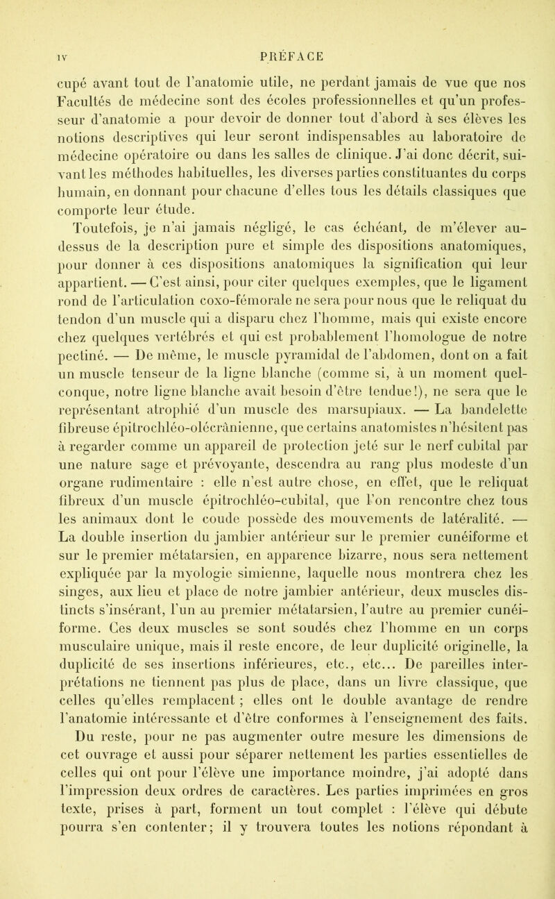 cupé avant tout de l’anatomie utile, ne perdant jamais de vue que nos Facultés de médecine sont des écoles professionnelles et qu’un profes- seur d’anatomie a pour devoir de donner tout d’abord à ses élèves les notions descriptives qui leur seront indispensables au laboratoire de médecine opératoire ou dans les salles de clinique. J’ai donc décrit, sui- vant les méthodes habituelles, les diverses parties constituantes du corps humain, en donnant pour chacune d’elles tous les détails classiques que comporte leur étude. Toutefois, je n’ai jamais négligé, le cas échéant, de m’élever au- dessus de la description pure et simple des dispositions anatomiques, pour donner à ces dispositions anatomiques la signification qui leur appartient. — C’est ainsi, pour citer quelques exemples, que le ligament rond de l’articulation coxo-fémorale ne sera pour nous que le reliquat du tendon d’un muscle qui a disparu chez l’homme, mais qui existe encore chez quelques vertébrés et qui est probablement l’homologue de notre pectiné. — De même, le muscle pyramidal de l’abdomen, dont on a fait un muscle tenseur de la ligne blanche (comme si, à un moment quel- conque, notre ligne blanche avait besoin d’être tendue!), ne sera que le représentant atrophié d’un muscle des marsupiaux. — La bandelette fibreuse épitrochléo-olécrânienne, que certains anatomistes n’hésitent pas à regarder comme un appareil de protection jeté sur le nerf cubital par une nature sage et prévoyante, descendra au rang plus modeste d’un organe rudimentaire : elle n’est autre chose, en effet, que le reliquat fibreux d’un muscle épitrochléo-cubital, que l’on rencontre chez tous les animaux dont le coude possède des mouvements de latéralité. — La double insertion du jambier antérieur sur le premier cunéiforme et sur le premier métatarsien, en apparence bizarre, nous sera nettement expliquée par la myologie simienne, laquelle nous montrera chez les singes, aux lieu et place de notre jambier antérieur, deux muscles dis- tincts s’insérant, l’un au premier métatarsien, l’autre au premier cunéi- forme. Ces deux muscles se sont soudés chez l’homme en un corps musculaire unique, mais il reste encore, de leur duplicité originelle, la duplicité de ses insertions inférieures, etc., etc... De pareilles inter- prétations ne tiennent pas plus de place, dans un livre classique, que celles qu’elles remplacent ; elles ont le double avantage de rendre l’anatomie intéressante et d’être conformes à l’enseignement des faits. Du reste, pour ne pas augmenter outre mesure les dimensions de cet ouvrage et aussi pour séparer nettement les parties essentielles de celles qui ont pour l’élève une importance moindre, j’ai adopté dans l’impression deux ordres de caractères. Les parties imprimées en gros texte, prises à part, forment un tout complet : l’élève qui débute pourra s’en contenter; il y trouvera toutes les notions répondant à