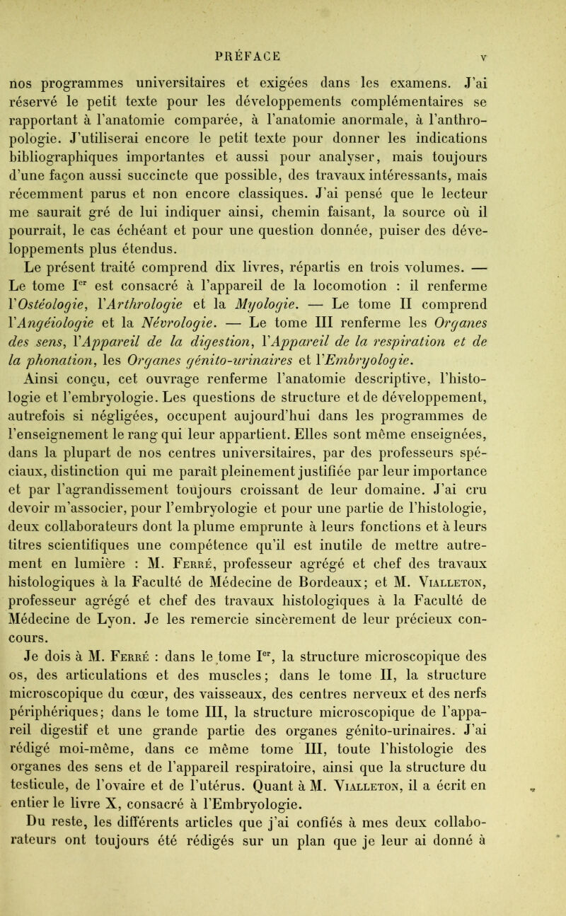 V nos programmes universitaires et exigées dans les examens. J’ai réservé le petit texte pour les développements complémentaires se rapportant à l’anatomie comparée, à l’anatomie anormale, à l’anthro- pologie. J’utiliserai encore le petit texte pour donner les indications bibliographiques importantes et aussi pour analyser, mais toujours d’une façon aussi succincte que possible, des travaux intéressants, mais récemment parus et non encore classiques. J’ai pensé que le lecteur me saurait gré de lui indiquer ainsi, chemin faisant, la source où il pourrait, le cas échéant et pour une question donnée, puiser des déve- loppements plus étendus. Le présent traité comprend dix livres, répartis en trois volumes. — Le tome L* est consacré à l’appareil de la locomotion : il renferme YOstéologie, YArthrologie et la Myologie. — Le tome II comprend YAngéiologie et la Névrologie, — Le tome III renferme les Organes des sens, Y Appareil de la digestion, Y Appareil de la respiration et de la phonation, les Organes génito-urinaires et Y Embryologie, Ainsi conçu, cet ouvrage renferme l’anatomie descriptive, l’histo- logie et l’embryologie. Les questions de structure et de développement, autrefois si négligées, occupent aujourd’hui dans les programmes de l’enseignement le rang qui leur appartient. Elles sont même enseignées, dans la plupart de nos centres universitaires, par des professeurs spé- ciaux, distinction qui me paraît pleinement justifiée par leur importance et par l’agrandissement toujours croissant de leur domaine. J’ai cru devoir m’associer, pour l’embryologie et pour une partie de l’histologie, deux collaborateurs dont la plume emprunte à leurs fonctions et à leurs titres scientifiques une compétence qu’il est inutile de mettre autre- ment en lumière : M. Ferré, professeur agrégé et chef des travaux histologiques à la Faculté de Médecine de Bordeaux; et M. Vialleton, professeur agrégé et chef des travaux histologiques à la Faculté de Médecine de Lyon. Je les remercie sincèrement de leur précieux con- cours. Je dois à M. Ferré : dans le tome F% la structure microscopique des os, des articulations et des muscles ; dans le tome II, la structure microscopique du cœur, des vaisseaux, des centres nerveux et des nerfs périphériques; dans le tome III, la structure microscopique de l’appa- reil digestif et une grande partie des organes génito-urinaires. J’ai rédigé moi-même, dans ce même tome III, toute l’histologie des organes des sens et de l’appareil respiratoire, ainsi que la structure du testicule, de l’ovaire et de l’utérus. Quant à M. Yialleton, il a écrit en entier le livre X, consacré à l’Embryologie. Du reste, les différents articles que j’ai confiés à mes deux collabo- rateurs ont toujours été rédigés sur un plan que je leur ai donné à
