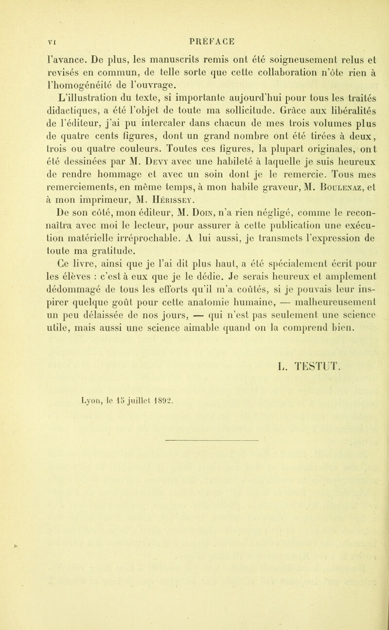 l’avance. De plus, les manuscrits remis ont été soigneusement relus et révisés en commun, de telle sorte que cette collaboration n’ôte rien à l’homogénéité de l’ouvrage. L’illustration du texte, si importante aujourd’hui pour tous les traités didactiques, a été l’objet de toute ma sollicitude. Grâce aux libéralités de l’éditeur, j’ai pu intercaler dans chacun de mes trois volumes plus de quatre cents figures, dont un grand nombre ont été tirées à deux, trois ou quatre couleurs. Toutes ces figures, la plupart originales, ont été dessinées par M. Devy avec une habileté à laquelle je suis heureux de rendre hommage et avec un soin dont je le remercie. Tous mes remerciements, en même temps, à mon habile graveur, M. Boulenaz, et à mon imprimeur, M. Hépjssey. De son côté, mon éditeur, M. Doin, n’a rien négligé, comme le recon- naîtra avec moi le lecteur, pour assurer à cette publication une exécu- tion matérielle irréprochable. A lui aussi, je transmets l’expression de toute ma gratitude. Ce livre, ainsi que je l’ai dit plus haut, a été spécialement écrit pour les élèves : c’est à eux que je le dédie. Je serais heureux et amplement dédommagé de tous les efforts qu’il m’a coûtés, si je pouvais leur ins- pirer quelque goût pour cette anatomie humaine, — malheureusement un peu délaissée de nos jours, — qui n’est pas seulement une science utile, mais aussi une science aimable quand on la comprend bien. L. TESTUT.
