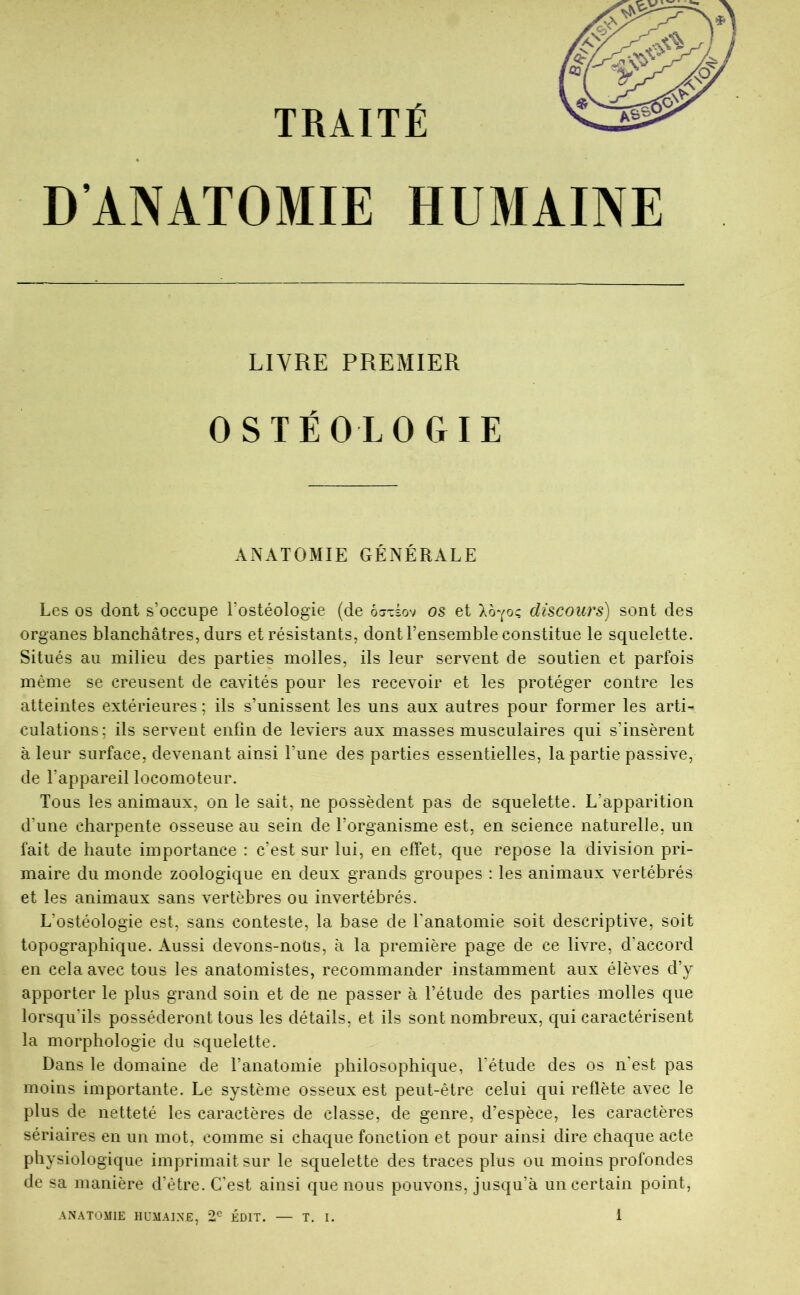 TRAITÉ D’ANATOMIE HUMAINE LIVRE PREMIER OSTËOLOGIE ANATOMIE GÉNÉRALE Les os dont s’occupe l’ostéologie (de ôjtèov os et discours) sont des organes blanchâtres, durs et résistants, dont l’ensemble constitue le squelette. Situés au milieu des parties molles, ils leur servent de soutien et parfois même se creusent de cavités pour les recevoir et les protéger contre les atteintes extérieures ; ils s’unissent les uns aux autres pour former les arti- culations; ils servent enfin de leviers aux masses musculaires qui s’insèrent à leur surface, devenant ainsi l’une des parties essentielles, la partie passive, de l’appareil locomoteur. Tous les animaux, on le sait, ne possèdent pas de squelette. L’apparition d’une charpente osseuse au sein de l’organisme est, en science naturelle, un fait de haute importance : c’est sur lui, en effet, que repose la division pri- maire du monde zoologique en deux grands groupes : les animaux vertébrés et les animaux sans vertèbres ou invertébrés. L’ostéologie est, sans conteste, la base de l’anatomie soit descriptive, soit topographique. Aussi devons-noüs, à la première page de ce livre, d’accord en cela avec tous les anatomistes, recommander instamment aux élèves d’y apporter le plus grand soin et de ne passer à l’étude des parties molles que lorsqu’ils posséderont tous les détails, et ils sont nombreux, qui caractérisent la morphologie du squelette. Dans le domaine de ranatomie philosophique, l’étude des os n’est pas moins importante. Le système osseux est peut-être celui qui reflète avec le plus de netteté les caractères de classe, de genre, d’espèce, les caractères sériaires en un mot, comme si chaque fonction et pour ainsi dire chaque acte physiologique imprimait sur le squelette des traces plus ou moins profondes de sa manière d’être. C’est ainsi que nous pouvons, jusqu’à un certain point,