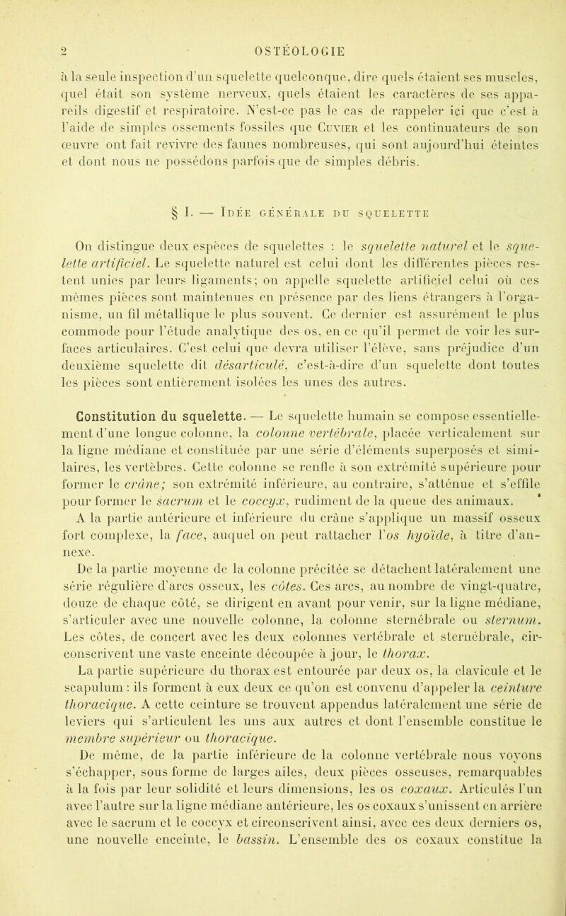 à la seule inspection d’iiii squelette quelconque, dire quels étaient ses muscles, quel était son système nerveux, quels étaient les caractères de ses appa- reils digestif et respiratoire. N’est-ce pas le cas de rappelei* ici que c’est à l’aide de simples ossements fossiles que Cuvier et les continuateurs de son oeuvre ont fait revivre des faunes nombreuses, qui sont aujourd’hui éteintes et dont nous ne possédons parfois que de simples débris. On distingue deux espèces de squelettes : le squelette naturel et le sque- lette artificiel. Le squelette naturel est celui dont les différentes pièces res- tent unies par leurs ligaments; on appelle squelette artificiel celui où ces mêmes pièces sont maintenues en présence par des liens étrangers à l’orga- nisme, un fil métallique le plus souvent. Ce dernier est assurément le plus commode pour l’étude analytique des os, en ce qu’il permet de voir les sur- faces articulaires. C’est celui que devra utiliser l’élève, sans préjudice d’un deuxième squelette dit désarticulé^ c’est-à-dire d’un squelette dont toutes les pièces sont entièrement isolées les unes des autres. Constitution du squelette. — Le squelette humain se compose essentielle- ment d’une longue colonne, la colonne vertébrale^ placée verticalement sur la ligne médiane et constituée par une série d’éléments superposés et simi- laires, les vertèbres. Cette colonne se renfle à son extrémité supérieure pour former le crâne; son extrémité inférieure, au contraire, s’atténue et s’effile pour former le sacrum et le coccyx^ rudiment de la queue des animaux. A la partie antérieure et inférieure du crâne s’applique un massif osseux fort complexe, la face^ auquel on peut rattacher l’o5 hyoïde, à titre d’an- nexe. De la partie moyenne de la colonne précitée se détachent latéralement une série régulière d’arcs osseux, les côtes. Ces arcs, au nombre de vingt-quatre, douze de chaque côté, se dirigent en avant pour venir, sur la ligne médiane, s’articuler avec une nouvelle colonne, la colonne sternébrale ou sternum. Les côtes, de concert avec les deux colonnes vertébrale et sternébrale, cir- conscrivent une vaste enceinte découpée à jour, le thorax. La partie supérieure du thorax est entourée par deux os, la clavicule et le scapulum : ils forment à eux deux ce qu’on est convenu d’appeler la ceinture thoracique. A cette ceinture se trouvent appendus latéralement une série de leviers qui s’articulent les uns aux autres et dont l’ensemble constitue le membre supérieur ou thoracique. De même, de la partie inférieure de la colonne vertébrale nous voyons s’échapper, sous forme de larges ailes, deux pièces osseuses, remarquables à la fois par leur solidité et leurs dimensions, les os coxaux. Articulés l’un avec l’autre sur la ligne médiane antérieure, les os coxaux s’unissent en arrière avec le sacrum et le coccyx et circonscrivent ainsi, avec ces deux derniers os, une nouvelle enceinte, le bassin. L’ensemble des os coxaux constitue la I. — Idée générale du squelette