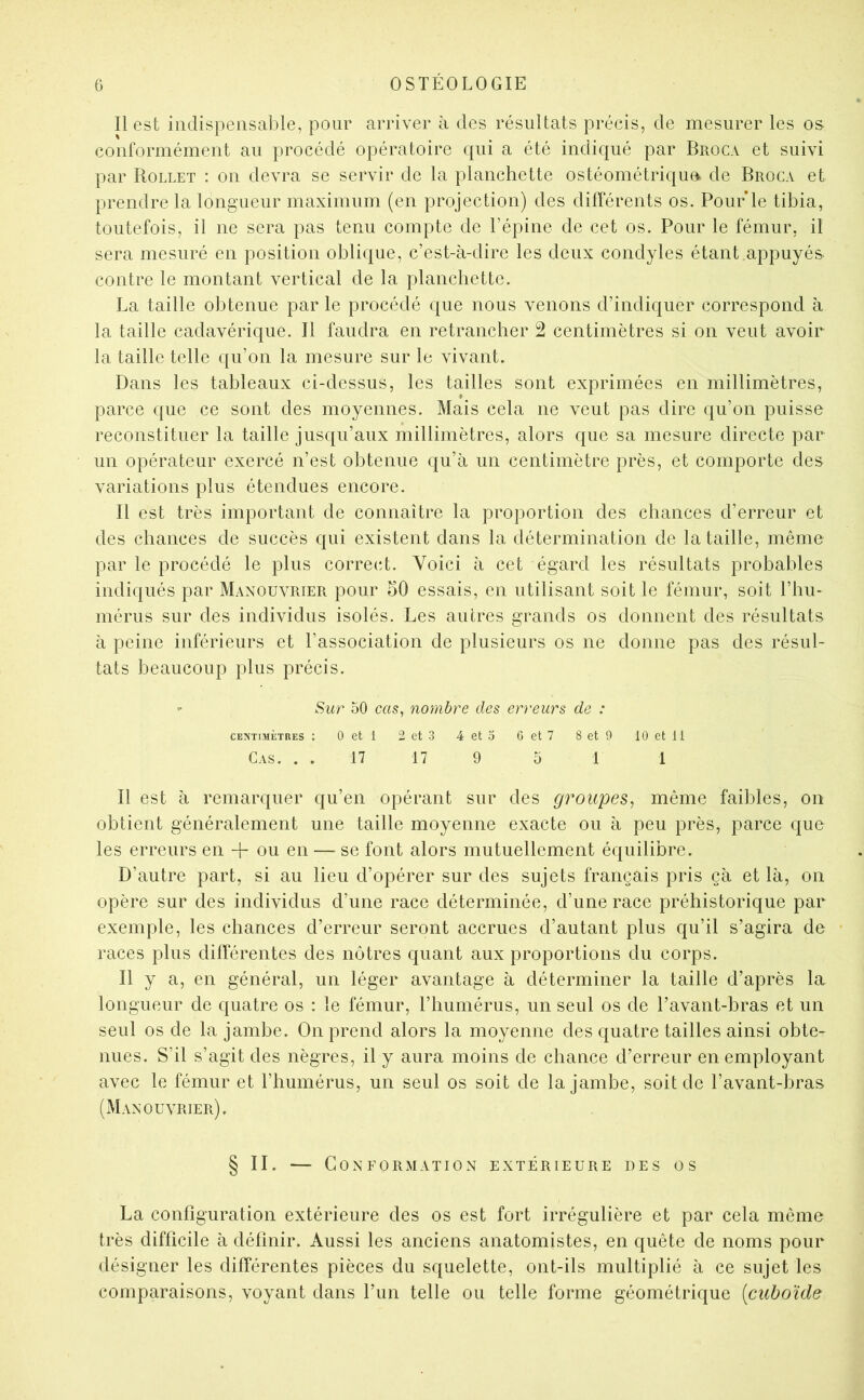 Il est indispensable, pour arriver à des résultats précis, de mesurer les os conformément au procédé opératoire qui a été indiqué par Broca et suivi par Rollet : on devra se servir de la planchette ostéométriqua de Broca et prendre la longueur maximum (en projection) des différents os. Pour'le tibia, toutefois, il ne sera pas tenu compte de l’épine de cet os. Pour le fémur, il sera mesuré en position oblique, c’est-à-dire les deux condyles étant appuyés contre le montant vertical de la planchette. La taille obtenue par le procédé que nous venons d’indiquer correspond à la taille cadavérique. Il faudra en retrancher 2 centimètres si on veut avoir la taille telle qu’on la mesure sur le vivant. Dans les tableaux ci-dessus, les tailles sont exprimées en millimètres, parce que ce sont des moyennes. Mais cela ne veut pas dire qu’on puisse reconstituer la taille jusqu’aux millimètres, alors que sa mesure directe par un opérateur exercé n’est obtenue qu’à un centimètre près, et comporte des variations plus étendues encore. Il est très important de connaître la proportion des chances d’erreur et des chances de succès qui existent dans la détermination de la taille, même par le procédé le plus correct. Voici à cet égard les résultats probables indiqués par Manouvrier pour hO essais, en utilisant soit le fémur, soit l’hu- inérus sur des individus isolés. Les autres grands os donnent des résultats à peine inférieurs et l’association de plusieurs os ne donne pas des résul- tats beaucoup plus précis. Sur 50 cas, nombre des erreurs de : CENTIMÈTRES : 0 et 1 2 ct 3 4 et 5 G et 7 8 et 9 10 et 11 Cas. . . 17 17 9 51 1 Il est à remarquer qu’en opérant sur des groupes, même faibles, on obtient généralement une taille moyenne exacte ou à peu près, parce que les erreurs en -j- ou en — se font alors mutuellement équilibre. D’autre part, si au lieu d’opérer sur des sujets français pris çà et là, on opère sur des individus d’une race déterminée, d’une race préhistorique par exemple, les chances d’erreur seront accrues d’autant plus qu’il s’agira de races plus différentes des nôtres quant aux proportions du corps. Il y a, en général, un léger avantage à déterminer la taille d’après la longueur de quatre os : le fémur, l’humérus, un seul os de l’avant-hras et un seul os de la jambe. On prend alors la moyenne des quatre tailles ainsi obte- nues. S’il s’agit des nègres, il y aura moins de chance d’erreur en employant avec le fémur et l’humérus, un seul os soit de la jambe, soit de l’avant-bras (Manouvrier). § II. — Conformation extérieure des os La configuration extérieure des os est fort irrégulière et par cela même très diffieile à définir. Aussi les anciens anatomistes, en quête de noms pour désigner les différentes pièces du squelette, ont-ils multiplié à ce sujet les comparaisons, voyant dans l’un telle ou telle forme géométrique {cuboïde