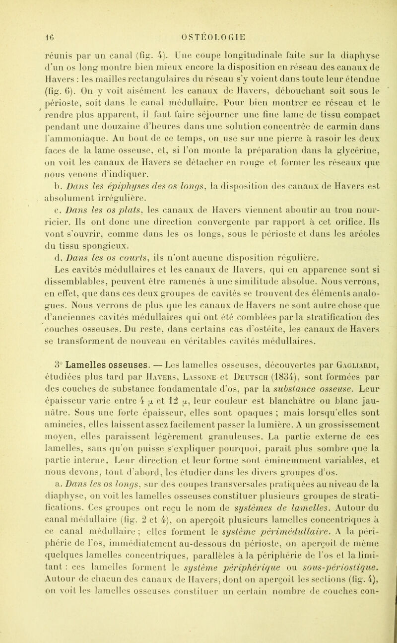 réunis par un canal (fîg. 4). Une coupe longitudinale faite sur la diaphyse d’un os long montre bien mieux encore la disposition en réseau des canaux de llavers : les mailles rectangulaires du réseau s’y voient dans toute leur étendue (fîg. 6). On y voit aisément les canaux de Havers, débouchant soit sous le périoste, soit dans le canal médullaire. Pour bien montrer ce réseau et le rendre plus apparent, il faut faire séjourner une fine lame de tissu compact pendant une douzaine d’heures dans une solution concentrée de carmin dans l’ammoniaque. Au bout de ce temps, on use sur une pierre à rasoir les deux faces de la lame osseuse, et, si l’on monte la préparation dans la glycérine, on voit les canaux de ïlavers se détacher en rouge et former les réseaux que nous venons d’indiquer. b. Dans les épiphyses des os longs, la disposition des canaux de llavers est absolument irrégulière. c. Da7is les os plats, les canaux de Havers viennent aboutir au trou nour- ricier. Ils ont donc une direction convergente par rapport à cet orifice. Ils vont s’ouvrir, comme dans les os longs, sous le périoste et dans les aréoles du tissu spongieux. d. Dans les os courts, ils n’ont aucune disposition régulière. Les cavités médullaires et les canaux de Havers, qui en apparence sont si dissemblables, peuvent être ramenés à une similitude absolue. Nousverrons, en effet, que dans ces deux groupes de cavités se trouvent des éléments analo- gues. Nous verrons de plus que les canaux de Havers ne sont autre chose que d’anciennes cavités médullaires qui ont été comblées par la stratification des couches osseuses. Du reste, dans certains cas d’ostéite, les canaux de Havers se transforment de nouveau en véritables cavités médullaires. 3° Lamelles osseuses. — Les lamelles osseuses, découvertes par Gagliardi^ étudiées plus tard par Havers, Lassone et Deutsch (1834), sont formées par des couches de substance fondamentale d’os, par la substance osseuse. Leur épaisseur varie entre 4 [j. et 12 leur couleur est blanchâtre ou blanc jau- nâtre. Sous une forte épaisseur, elles sont opaques ; mais lorsqu’elles sont amincies, elles laissent assez facilement passer la lumière. A un grossissement moyen, elles paraissent légèrement granuleuses. La partie externe de ces lamelles, sans qu’on puisse s expliquer pourquoi, paraît plus sombre que la partie interne. Leur direction et leur forme sont éminemment variables, et nous devons, tout d’abord, les étudier dans les divers groupes d’os. a. Dans les os longs, sur des coupes transversales pratiquées au niveau de la diaphyse, on voit les lamelles osseuses constituer plusieurs groupes de strati- fications. Ces groupes ont reçu le nom de systèmes de lamelles. Autour du canal médullaire (fig. 2 et 4), on aperçoit plusieurs lamelles concentriques à ce canal médullaire ; elles forment le système périmédullaire. A la péri- phérie de l’os, immédiatement au-dessous du périoste, on aperçoit de même quelques lamelles concentriques, parallèles à la périphérie de l’os et la limi- tant : ces lamelles forment le système périphériciue ou sous-périostique. Autour de chacun des canaux de Havers, dont on aperçoit les sections (fig. 4), on voit les lamelles osseuses constituer un certain nombre de couches cou-