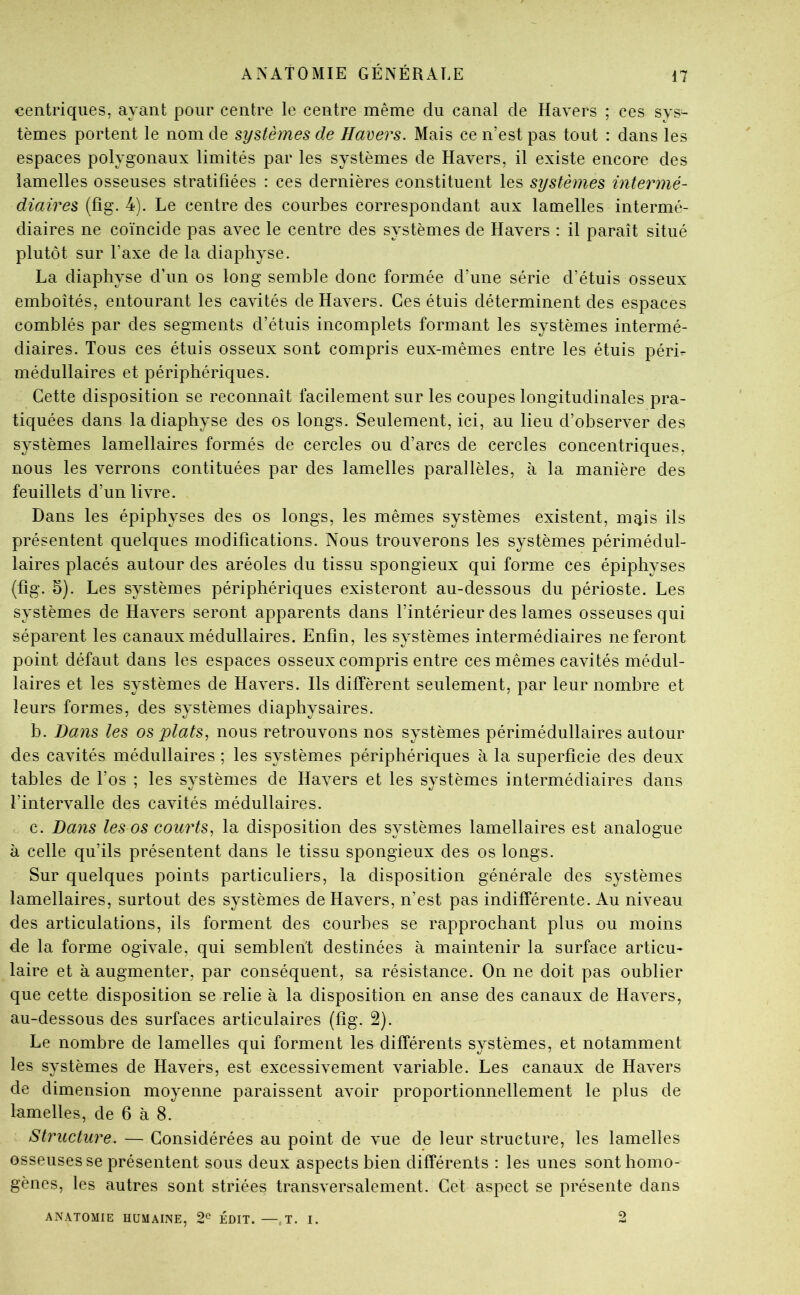 centriqiies, ayant pour centre le centre même du canal de Havers ; ces sys- tèmes portent le nom de systèmes de Havers. Mais ce n’est pas tout : dans les espaces polygonaux limités par les systèmes de Hayers, il existe encore des lamelles osseuses stratifiées : ces dernières constituent les systèmes intermé- diaires (fîg. 4). Le centre des courbes correspondant aux lamelles intermé- diaires ne coïncide pas ayec le centre des systèmes de Hayers : il paraît situé plutôt sur Taxe de la diaphyse. La diaphyse d’un os long semble donc formée d’une série d’étuis osseux emboîtés, entourant les cayités de Hayers. Ces étuis déterminent des espaces comblés par des segments d’étuis incomplets formant les systèmes intermé- diaires. Tous ces étuis osseux sont compris eux-mêmes entre les étuis péri- médullaires et périphériques. Cette disposition se reconnaît facilement sur les coupes longitudinales pra- tiquées dans la diaphyse des os longs. Seulement, ici, au lieu d’obseryer des systèmes lamellaires formés de cercles ou d’arcs de cercles concentriques, nous les yerrons contituées par des lamelles parallèles, à la manière des feuillets d’un liyre. Dans les épiphyses des os longs, les mêmes systèmes existent, m^is ils présentent quelques modifications. Nous trouyerons les systèmes périmédul- laires placés autour des aréoles du tissu spongieux qui forme ces épiphyses (fîg. 5). Les systèmes périphériques existeront au-dessous du périoste. Les systèmes de Hayers seront apparents dans l’intérieur des lames osseuses qui séparent les canaux médullaires. Enfin, les systèmes intermédiaires ne feront point défaut dans les espaces osseux compris entre ces mêmes cayités médul- laires et les systèmes de Hayers. Ils diffèrent seulement, par leur nombre et leurs formes, des systèmes diaphysaires. b. Bans les os plats^ nous retrouyons nos systèmes périmédullaires autour des cayités médullaires ; les systèmes périphériques à la superficie des deux tables de l’os ; les systèmes de Hayers et les systèmes intermédiaires dans î’interyalle des cayités médullaires. c. Dans les os courts^ la disposition des systèmes lamellaires est analogue à celle qu’ils présentent dans le tissu spongieux des os longs. Sur quelques points particuliers, la disposition générale des systèmes lamellaires, surtout des systèmes de Hayers, n’est pas indifférente. Au niyeau des articulations, ils forment des courbes se rapprochant plus ou moins de la forme ogiyale, qui semblent destinées à maintenir la surface articu- laire et à augmenter, par conséquent, sa résistance. On ne doit pas oublier que cette disposition se relie à la disposition en anse des canaux de Hayers, au-dessous des surfaces articulaires (fîg. 2). Le nombre de lamelles qui forment les différents systèmes, et notamment les systèmes de Hayers, est excessiyement yariable. Les canaux de Hayers de dimension moyenne paraissent ayoir proportionnellement le plus de lamelles, de 6 à 8. Structure. — Considérées au point de yue de leur structure, les lamelles osseuses se présentent sous deux aspects bien différents : les unes sont homo- gènes, les autres sont striées transyersalement. Cet aspect se présente dans A^^\TOMIE HUMAINE, 2^ ÉDIT. —.T. I. 2