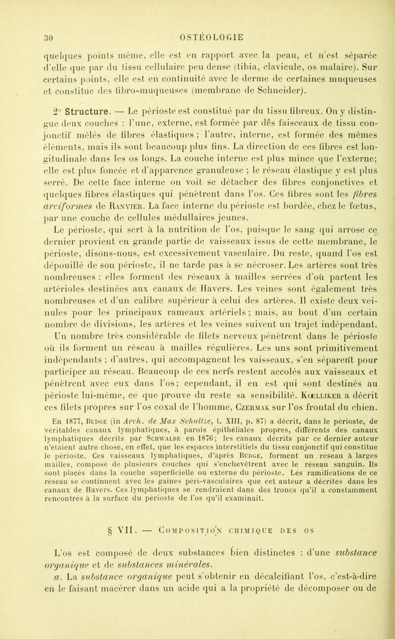 quelques points même, elle est en rapport avec la peau, et n’est séparée d’elle que par du tissu cellulaire peu dense (tibia, clavicule, os malaire). Sur certains points, elle est en continuité avec le derme de certaines muqueuses et constitue des fîbro-muqueuses (membrane de Schneider). 2® Structure. — Le périoste est constitué par du tissu fibreux. On y distin- gue deux couches : l’une, externe, est formée par dés faisceaux de tissu con- jonctif mêlés de fibres élastiques ; l’autre, interne, est formée des mêmes éléments, mais ils sont beaucoup plus fins. La direction de ces fibres est lon- gitudinale dans les os longs. La couche interne est plus mince que l’externe; elle est plus foncée et d’apparence granuleuse ; le réseau élastique y est plus serré. De cette face interne on voit se détacher des fibres conjonctives et quelques fibres élastiques qui pénètrent dans l’os. Ces fibres sont les fibres arciformes de Ranvier. La face interne du périoste est bordée, chez le fœtus, par une couche de cellules médullaires jeunes. Le périoste, qui sert à la nutrition de l’os, puisque le sang qui arrose ce dernier provient en grande partie de vaisseaux issus de cette membrane, le périoste, disons-nous, est excessivement vasculaire. Du reste, quand l’os est dépouillé de son périoste, il ne tarde pas à se nécroser. Les artères sont très nombreuses : elles forment des réseaux à mailles serrées d’où partent les artérioles destinées aux canaux de Havers. Les veines sont également très nombreuses et d’un calibre supérieur à celui des artères. Il existe deux vei- nules pour les principaux rameaux artériels ; mais, au bout d’un certain nombre de divisions, les artères et les veines suivent un trajet indépendant. Un nombre très considérable de filets nerveux pénètrent dans le périoste où ils forment un réseau à mailles régulières. Les uns sont primitivement indépendants ; d’autres, qui accompagnent les vaisseaux, s’en séparent pour participer au réseau. Beaucoup de ces nerfs restent accolés aux vaisseaux et pénètrent avec eux dans l’os; cependant, il en est qui sont destinés au périoste lui-même, ce que prouve du reste sa sensibilité. Kœlliker a décrit ces filets propres sur l’os coxal de l’homme, Czermak sur l’os frontal du chien. En 1877, Bl’dge (in Arch. de Max Schultze, t. XIII, p. 87) a décrit, dans le périoste, de véritables canaux lymphatiques, à parois épithéliales propres, différents des canaux lymphatiques décrits par Schwalbe en 1876; les canaux décrits par ce dernier auteur n’étaient autre chose, en effet, que les espaces interstitiels du tissu conjonctif qui constitue le périoste. Ces vaisseaux lymphatiques, d’après Budge, forment un réseau à larges mailles, composé de plusieurs couches qui s’enchevêtrent avec le réseau sanguin. Ils sont placés dans la couche superficielle ou externe du périoste. Les ramifications de ce réseau se continuent avec les gaines péri-vasculaires que cet auteur a décrites dans les canaux de llavers. Ces lymphatiques se rendraient dans des troncs qu’il a constamment rencontrés à la surface du périoste de l’os qu’il examinait. § VII. — COMP osit^io’n chimique des os L’os est composé de deux substances bien distinctes : d’une substance organique et de substances numérales. a. La substance organicque peut s’obtenir en décalcifiant l’os, c’est-à-dire en le faisant macérer dans un acide qui a la propriété de décomposer ou de