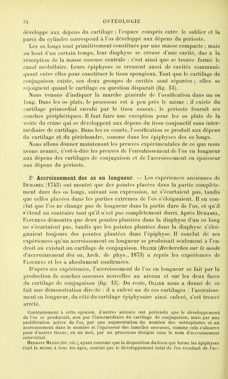 développé aux dépens du cartilage ; l’espace compris entre le sablier et la paroi du cylindre correspond à l’os développé aux dépens du périoste. Les os longs sont primitivement constitués par une masse compacte ; mais au bout d’un certain temps, leur diaphyse se creuse d’une cavité, due à la résorption de la masse osseuse centrale : c’est ainsi que se trouve formé le canal médullaire. Leurs épiphyses se creusent aussi de cavités communi- quant entre elles pour constituer le tissu spongieux. Tant que le cartilage de conjugaison existe, ces deux groupes de cavités sont séparées ; elles se rejoignent quand le cartilage en question disparaît (fîg. 13). Nous venons d’indiquer la marche générale de l’ossification dans un os long. Dans les os plats, le processus est à peu près le même : il existe du cartilage primordial envahi par le tissu osseux; le périoste fournit ses couches périphériques. Il faut faire une exception pour les os plats de la voûte du crâne qui se développent aux dépens du tissu conjonctif sans inter- médiaire de cartilage. Dans les os courts, l’ossification se produit aux dépens du cartilage et du périchondre, comme dans les épiphyses des os longs. Nous allons donner maintenant les preuves expérimentales de ce que nous avons avancé, c’est-à-dire les preuves de l’envahissement de l’os en longueur aux dépens des cartilages de conjugaison et de l’accroissement en épaisseur aux dépens du périoste. 2^ Accroissement des os en longueur. — Les expériences anciennes de Duhamel (1743) ont montré que des pointes placées dans la partie complète- ment dure des os longs, suivant son expression, ne s’écartaient pas, tandis que celles placées dans les parties extrêmes de l’os s’éloignaient. Il en con- clut que l’os ne change pas de longueur dans la partie dure de l’os, et qu’il s’étend au contraire tant qu’il n’est pas complètement durci. Après Duhamel, Flourens démontra que deux pointes plantées dans la diaphyse d’un os long ne s’écartaient pas, tandis que les pointes plantées dans la diaphyse s’éloi- gnaient toujours des pointes plantées dans l’épiphyse. Il conclut de ses expériences qu’un accroissement en longueur se produisait seulement à l’en- droit où existait un cartilage de conjugaison. Ollier {Recherches sur le mode d'accroissement des os, Arch. de phys., 1873) a repris les expériences de Flourens et les a absolument confirmées. D’après ces expériences, l’accroissement de l’os en longueur se fait par la production de couches osseuses nouvelles au niveau et sur les deux faces du cartilage de conjugaison (fig. 13). Du reste, Ollier nous a donné de ce fait une démonstration directe : il a enlevé un de ces cartilages : l’accroisse- ment en longueur, du côté du cartilage épiphysaire ainsi enlevé, s’est trouvé arrêté. Contrairement à cette opinion, d autres auteurs ont prétendu que le développement de l’os se produisait, non par l’intermédiaire du cartilage de conjugaison, mais par une prolifération active de l’os, par une augmentation du nombre des ostéoplastes et un accroissement dans le nombre et l’épaisseur des lamelles osseuses, comme cela s’observe pour d’autres tissus; en un mot, par un processus désigné sous le nom ù.’’accroissement interstitiel. Hermann Meyer {loc. cil.), ayant constaté que la disposition du tissu qui forme les épiphyses était la même à tous les âges, soutint que le développement total de l’os résultait de l’ac-
