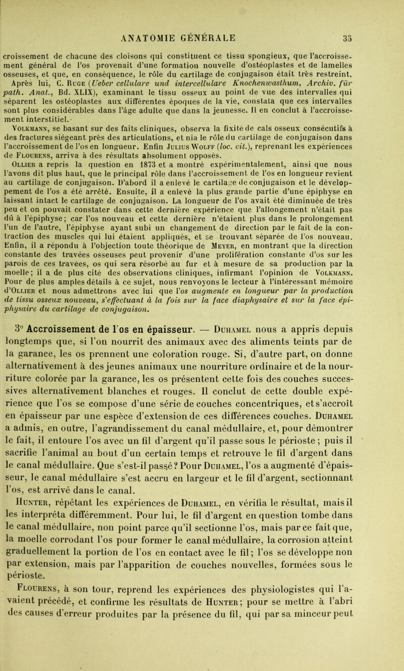 croissement de chacune des cloisons qui constituent ce tissu spongieux, que Laccroisse- ment général de l’os provenait d’une formation nouvelle d’ostéoplastes et de lamelles osseuses, et que, en conséquence, le rôle du cartilage de conjugaison était très restreint. Après lui, C. Ruge {Ueber cellulare und inter cellular e Knochenioasthum, Archiv. für path. Anat., Bd. XLIX), examinant le tissu osseux au point de vue des intervalles qui séparent les ostéoplastes aux différentes époques de la vie, constata que ces intervalles sont plus considérables dans l’àge adulte que dans la jeunesse. 11 en conclut à l’accroisse- ment interstitiel.- VoLKMANN, se basant sur des faits cliniques, observa la fixité de cals osseux consécutifs à des fractures siégeant près des articulations, et nia le rôle du cartilage de conjugaison dans l’accroissement de l’os en longueur. Enfin Julius Wolff (^oc. ce7.), reprenant les expériences de Flourens, arriva à des résultats absolument opposés. Ollier a repris la question en 1873 et a montré expérimentalement, ainsi que nous l’avons dit plus haut, que le principal rôle dans l’accroissement de l’os en longueur revient au cartilage de conjugaison. D’abord il a enlevé le cartilage de conjugaison et le dévelop- pement de l’os a été arrêté. Ensuite, il a enlevé la plus grande partie d’une épiphyse en laissant intact le cartilage de conjugaison. La longueur de l’os avait été diminuée de très peu et on pouvait constater dans cette dernière expérience que l’allongement n’était pas dû à l’épiphyse; car l’os nouveau et cette dernière n’étaient plus dans le prolongement l’un de l’autre, l’épiphyse ayant subi un changement de direction par le fait de la con- traction des muscles qui lui étaient appliqués, et se trouvant séparée de l’os nouveau. Enfin, il a répondu à l’objection toute théorique de Meyer, en montrant que la direction constante des travées osseuses peut provenir d’une prolifération constante d’os sur les parois de ces travées, os qui sera résorbé au fur et à mesure de sa production par la moelle; il a de plus cité des observations cliniques, infirmant l’opinion de Volkmann. Pour de plus amples détails à ce sujet, nous renvoyons le lecteur à l’intéressant mémoire d’ÛLLiER et nous admettrons avec lui que l’os augmente en longueur par la production de tissu osseux nouveau, s'effectuant à la fois sur la face diaphysaire et sur la face épi- physaire du cartilage de conjugaison. 3'' Accroissement de l'os en épaisseur. — Duhamel nous a appris depuis longtemps que, si l’on nourrit des animaux avec des aliments teints par de la garance, les os prennent une coloration rouge. Si, d’autre part, on donne alternativement à des jeunes animaux une nourriture ordinaire et de la nour- riture colorée par la garance, les os présentent cette fois des couches succes- sives alternativement blanches et rouges. Il conclut de cette double expé- rience que l’os se compose d’une série découches concentriques, et s’accroît en épaisseur par une espèce d’extension de ces différences couches. Duhamel a admis, en outre, l’agrandissement du canal médullaire, et, pour démontrer le fait, il entoure l’os avec un fil d’argent qu’il passe sous le périoste ; puis il sacrifie l’animal au bout d’un certain temps et retrouve le fil d’argent dans le canal médullaire. Que s’est-il pas^é? Pour Duhamel, l’os a augmenté d’épais- seur, le canal médullaire s’est accru en largeur et le fil d’argent, sectionnant l’os, est arrivé dans le canal. Hunter, répétant les expériences de Duhamel, en vérifia le résultat, mais il les interpréta différemment. Pour lui, le fil d’argent en question tombe dans le canal médullaire, non point parce qu’il sectionne l’os, mais parce fait que, la moelle corrodant l’os pour former le canal médullaire, la corrosion atteint graduellement la portion de l’os en contact avec le fil; l’os se développe non par extension, mais par l’apparition de couches nouvelles, formées sous le périoste. Flourens, à son tour, reprend les expériences des physiologistes qui l’a- vaient précédé, et confirme les résultats de Hunter; pour se mettre à l’abri des causes d’erreur produites par la présence du fil, qui par sa minceur peut